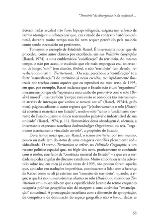 “Território” da divergência (e da confusão)… 
determinadas escalas) não fosse hiperprivilegiada, exigiria um esforço de 
crítica ideológica − esforço esse que, em virtude do contexto histórico-cul-tural, 
durante muito tempo não foi nem sequer percebido pela maioria 
63 
como sendo necessário ou pertinente. 
Tomemos o exemplo de Friedrich Ratzel. É interessante notar que ele 
procedeu, como autor clássico por excelência, em sua Politische Geographie 
(Ratzel, 1974), a uma emblemática “coisificação” do território. Ao mesmo 
tempo, e não por acaso, o vocábulo que ele mais empregava era, entretan-to, 
de longe, “solo” (em alemão, Boden), e não “território” (em alemão, re-verberando 
o latim, Territorium)… Ou seja, percebe-se a “coisificação” (e a 
forte “naturalização”) do território já nessa escolha, tão lapidarmente ilus-trada 
por trechos como aqueles que eu reproduzi no meu texto de 1995, 
em que, por exemplo, Ratzel esclarece que o Estado não é um “organismo” 
meramente porque ele “representa uma união do povo vivo com o solo [Bo-den] 
imóvel”, mas também “porque essa união se consolida tão intensamen-te 
através de interação que ambos se tornam um só” (Ratzel, 1974:4, grifo 
meu); páginas adiante, o autor registra que “[e]xclusivamente o solo [Boden] 
dá coerência material a um Estado”, sendo o solo “tanto o fundamento coe-rente 
do Estado quanto o único testemunho palpável e indestrutível de sua 
unidade” (Ratzel, 1974, p. 11). Sintomática dessa abordagem é, ademais, a 
interessante expressão ratzeliana bodenständiger Organismus, ou seja, “orga-nismo 
estreitamente vinculado ao solo”, a propósito do Estado. 
Deveríamos notar que, em Ratzel, o termo território, por isso mesmo, 
pouco ou nada tem do status de uma categoria científica plenamente indi-vidualizada. 
O termo Territorium se refere, na Politische Geographie, a um 
recorte político-espacial que, no frigir dos ovos, praticamente se confunde 
com o Boden, esse fator de “coerência material do Estado” − e que era a ver-dadeira 
pedra angular do discurso ratzeliano. Muito embora eu tenha adver-tido 
sobre isso em meu já citado texto de 1995, não poucos foram aqueles 
que, apoiados em traduções imperfeitas, continuaram a lidar com a herança 
de Ratzel como se ali já existisse um “conceito de território”, quando, a ri-gor, 
o que há são numerosíssimas alusões ao solo (Boden), ou mesmo ao Ter-ritorium 
em um sentido em que a especificidade latente do termo enquanto 
categoria político-geográfica não dá margem a uma autêntica “emancipa-ção” 
conceitual. A preocupação ratzeliana com a dimensão de apropriação, 
de conquista e de dominação do espaço geográfico não o levou, dadas as 
 