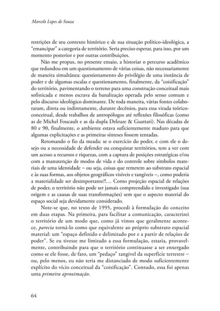 Marcelo Lopes de Souza 
restrições de seu contexto histórico e de sua situação político-ideológica, a 
“emancipar” a categoria de território. Seria preciso esperar, para isso, por um 
momento posterior e por outras contribuições. 
64 
Não me propus, no presente ensaio, a historiar o percurso acadêmico 
que redundou em um questionamento de várias coisas, não necessariamente 
de maneira simultânea: questionamento do privilégio de uma instância de 
poder e de algumas escalas e questionamento, finalmente, da “coisificação” 
do território, pavimentando o terreno para uma construção conceitual mais 
sofisticada e menos escrava da banalização operada pelo senso comum e 
pelo discurso ideológico dominante. De toda maneira, várias fontes colabo-raram, 
direta ou indiretamente, durante decênios, para essa virada teórico-conceitual, 
desde trabalhos de antropólogos até reflexões filosóficas (como 
as de Michel Foucault e as da dupla Deleuze & Guattari). Nas décadas de 
80 e 90, finalmente, o ambiente estava suficientemente maduro para que 
algumas explicitações e as primeiras sínteses fossem tentadas. 
Retomando o fio da meada: se o exercício do poder, e com ele o de-sejo 
ou a necessidade de defender ou conquistar territórios, tem a ver com 
um acesso a recursos e riquezas, com a captura de posições estratégicas e/ou 
com a manutenção de modos de vida e do controle sobre símbolos mate-riais 
de uma identidade − ou seja, coisas que remetem ao substrato espacial 
e às suas formas, aos objetos geográficos visíveis e tangíveis −, como poderia 
a materialidade ser desimportante?!… Como projeção espacial de relações 
de poder, o território não pode ser jamais compreendido e investigado (sua 
origem e as causas de suas transformações) sem que o aspecto material do 
espaço social seja devidamente considerado. 
Note-se que, no texto de 1995, procedi à formulação do conceito 
em duas etapas. Na primeira, para facilitar a comunicação, caracterizei 
o território de um modo que, como já vimos que geralmente aconte-ce, 
parecia torná-lo como que equivalente ao próprio substrato espacial 
material: um “espaço definido e delimitado por e a partir de relações de 
poder”. Se eu tivesse me limitado a essa formulação, estaria, provavel-mente, 
contribuindo para que o território continuasse a ser enxergado 
como se ele fosse, de fato, um “pedaço” tangível da superfície terrestre − 
ou, pelo menos, eu não teria me distanciado de modo suficientemente 
explícito do vício conceitual da “coisificação”. Contudo, essa foi apenas 
uma primeira aproximação. 
 