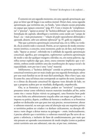 “Território” da divergência (e da confusão)… 
É somente em um segundo momento, em uma segunda aproximação, que 
peço ao leitor que dê largas à sua sutileza mental. Deixei claro, nessa segunda 
aproximação, que territórios são, no fundo, “antes relações sociais projetadas 
no espaço que espaços concretos” (pág. 87). Com o intuito de “complemen-tar” 
e “precisar”, “aparar as arestas” da “lacônica definição” que eu fornecera na 
Introdução do capítulo, identifiquei o território como sendo um “campo de 
força”, ou − mais precisamente − “relações de poder espacialmente delimitadas e 
operando, destarte, sobre um substrato referencial” (p. 97, grifo no original). 
Não que a primeira aproximação conceitual seja, em si, falha; na verda-de, 
ela já contém todo o essencial. Porém, ao ser expresso de modo extrema-mente 
sintético, o conceito, nesse momento, pode ser, de fato, mal interpre-tado. 
“Aparar as arestas”, referindo-me à utilidade da segunda aproximação 
conceitual, significa, por conseguinte, suplementar a primeira aproximação 
de modo a não dar qualquer margem a dúvidas; ou, em outras palavras, sig-nifica 
tornar explícito algo que, antes, estava somente implícito: que o ter-ritório, 
embora sendo também uma das manifestações do espaço social e da 
65 
espacialidade, nem por isso é uma “coisa” material. 
Infelizmente, a “lacônica definição” contida na primeira aproximação 
conceitual terminou por ser mais citada que essa segunda formulação, talvez 
por soar mais familiar ou ser de mais fácil assimilação. Mas o fato é que, seja 
lá como for, uma tal leitura não corresponde ao espírito do texto. Justamen-te 
o clímax da discussão conceitual foi algumas vezes deixado de lado, no 
que a proposta acabou por ser mutilada, desfigurada, empobrecida. 
Ora, se as fronteiras e os limites podem ser “invisíveis” (conquanto 
possamos tomar como referência marcos materiais instalados ad hoc, assim 
como rios e outras feições visíveis na paisagem), uma fronteira bem pode 
ser uma linha reta arbitrariamente traçada sobre um mapa em gabinete − e 
imposta na prática, depois, a milhões de homens e mulheres; se as fronteiras 
podem ser deslocadas sem que para isso seja preciso, necessariamente, alterar 
o substrato material, ou sem que uma tal alteração seja um requisito prévio; 
se territórios podem ser criados e se desfazer ciclicamente, ter duração efê-mera 
e nem chegar a deixar marcas na paisagem − então, intelectualmente, 
é preciso admitir que o território e o substrato material que lhe serve de su-porte 
e referência, e inclusive de fator de condicionamento, por mais que 
não possam ser separados concretamente de modo simples (como se pudesse 
existir território sem um substrato), não são, só por isso, sinônimos. 
 