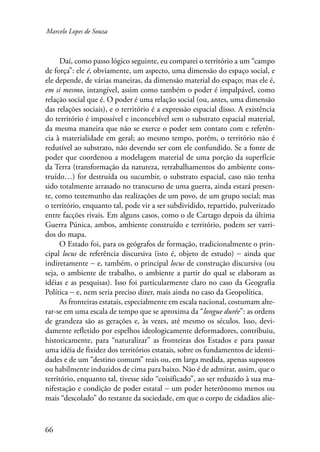 Marcelo Lopes de Souza 
66 
Daí, como passo lógico seguinte, eu comparei o território a um “campo 
de força”: ele é, obviamente, um aspecto, uma dimensão do espaço social, e 
ele depende, de várias maneiras, da dimensão material do espaço; mas ele é, 
em si mesmo, intangível, assim como também o poder é impalpável, como 
relação social que é. O poder é uma relação social (ou, antes, uma dimensão 
das relações sociais), e o território é a expressão espacial disso. A existência 
do território é impossível e inconcebível sem o substrato espacial material, 
da mesma maneira que não se exerce o poder sem contato com e referên-cia 
à materialidade em geral; ao mesmo tempo, porém, o território não é 
redutível ao substrato, não devendo ser com ele confundido. Se a fonte de 
poder que coordenou a modelagem material de uma porção da superfície 
da Terra (transformação da natureza, retrabalhamentos do ambiente cons-truído…) 
for destruída ou sucumbir, o substrato espacial, caso não tenha 
sido totalmente arrasado no transcurso de uma guerra, ainda estará presen-te, 
como testemunho das realizações de um povo, de um grupo social; mas 
o território, enquanto tal, pode vir a ser subdividido, repartido, pulverizado 
entre facções rivais. Em alguns casos, como o de Cartago depois da última 
Guerra Púnica, ambos, ambiente construído e território, podem ser varri-dos 
do mapa. 
O Estado foi, para os geógrafos de formação, tradicionalmente o prin-cipal 
locus de referência discursiva (isto é, objeto de estudo) − ainda que 
indiretamente − e, também, o principal locus de construção discursiva (ou 
seja, o ambiente de trabalho, o ambiente a partir do qual se elaboram as 
idéias e as pesquisas). Isso foi particularmente claro no caso da Geografia 
Política − e, nem seria preciso dizer, mais ainda no caso da Geopolítica. 
As fronteiras estatais, especialmente em escala nacional, costumam alte-rar- 
se em uma escala de tempo que se aproxima da “longue durée”: as ordens 
de grandeza são as gerações e, às vezes, até mesmo os séculos. Isso, devi-damente 
refletido por espelhos ideologicamente deformadores, contribuiu, 
historicamente, para “naturalizar” as fronteiras dos Estados e para passar 
uma idéia de fixidez dos territórios estatais, sobre os fundamentos de identi-dades 
e de um “destino comum” reais ou, em larga medida, apenas supostos 
ou habilmente induzidos de cima para baixo. Não é de admirar, assim, que o 
território, enquanto tal, tivesse sido “coisificado”, ao ser reduzido à sua ma-nifestação 
e condição de poder estatal − um poder heterônomo menos ou 
mais “descolado” do restante da sociedade, em que o corpo de cidadãos alie- 
 