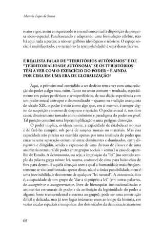 Marcelo Lopes de Souza 
maior rigor, assim enriquecendo o arsenal conceitual à disposição da pesqui-sa 
sócio-espacial. Parafraseando e adaptando uma formulação célebre, não 
há aqui nada a perder, a não ser grilhões ideológicos e teóricos. O espaço so-cial 
68 
é multifacetado, e o território (a territorialidade) é uma dessas facetas. 
É realista falar de “territórios autônomos” e de 
“territorialidade autônoma” se os territórios 
têm a ver com o exercício do poder – e ainda 
por cima em uma era de globalização? 
Aqui, o primeiro mal-entendido a ser desfeito tem a ver com uma redu-ção 
do poder a algo mau, ruim. Tanto no senso comum − resultado, especial-mente 
em países periféricos e semiperiféricos, de sua diária experiência com 
um poder estatal corrupto e desmoralizado − quanto na tradição anarquista 
do século XIX, o poder é visto como algo que, em si mesmo, é sempre dig-no 
de suspeição e mesmo de desprezo e rejeição. O poder estatal é, nos dois 
casos, abusivamente tomado como sinônimo e paradigma do poder em geral. 
Tal posição constitui uma hipersimplificação e uma perigosa distorção. 
O poder implica, evidentemente, a capacidade de estabelecer normas 
e de fazê-las cumprir, sob pena de sanções morais ou materiais. Mas essa 
capacidade não precisa ser exercida apenas por uma instância de poder que 
encarne uma separação estrutural entre dominantes e dominados, entre di-rigentes 
e dirigidos, sendo a expressão de uma divisão de classes e de uma 
assimetria estrutural de poder entre grupos sociais − como é o caso do apare-lho 
de Estado. A heteronomia, ou seja, a imposição da “lei” (no sentido am-plo 
da palavra grega nómos: lei, norma, costume) de cima para baixo e/ou de 
fora para dentro, é aquela situação com a qual a humanidade mais freqüen-temente 
se viu confrontada; apesar disso, não é a única possibilidade, nem é 
uma inevitabilidade decorrente de qualquer “lei natural”. A autonomia, isto 
é, a capacidade de um grupo de “dar a si próprio a lei” (em outras palavras, 
de autogerir-se e autogovernar-se, livre de hierarquias institucionalizadas e 
assimetrias estruturais de poder e da atribuição da legitimidade do poder a 
alguma fonte transcendental e externa ao grupo), pode ser uma construção 
difícil e delicada, mas já teve lugar inúmeras vezes ao longo da história, em 
várias escalas espaciais e temporais: dos dois séculos da democracia ateniense 
 
