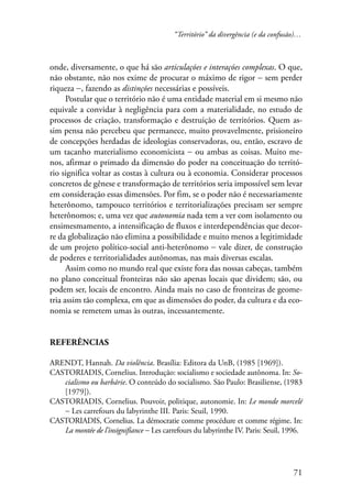 “Território” da divergência (e da confusão)… 
onde, diversamente, o que há são articulações e interações complexas. O que, 
não obstante, não nos exime de procurar o máximo de rigor − sem perder 
riqueza −, fazendo as distinções necessárias e possíveis. 
Postular que o território não é uma entidade material em si mesmo não 
equivale a convidar à negligência para com a materialidade, no estudo de 
processos de criação, transformação e destruição de territórios. Quem as-sim 
pensa não percebeu que permanece, muito provavelmente, prisioneiro 
de concepções herdadas de ideologias conservadoras, ou, então, escravo de 
um tacanho materialismo economicista − ou ambas as coisas. Muito me-nos, 
afirmar o primado da dimensão do poder na conceituação do territó-rio 
significa voltar as costas à cultura ou à economia. Considerar processos 
concretos de gênese e transformação de territórios seria impossível sem levar 
em consideração essas dimensões. Por fim, se o poder não é necessariamente 
heterônomo, tampouco territórios e territorializações precisam ser sempre 
heterônomos; e, uma vez que autonomia nada tem a ver com isolamento ou 
ensimesmamento, a intensificação de fluxos e interdependências que decor-re 
da globalização não elimina a possibilidade e muito menos a legitimidade 
de um projeto político-social anti-heterônomo − vale dizer, de construção 
de poderes e territorialidades autônomas, nas mais diversas escalas. 
Assim como no mundo real que existe fora das nossas cabeças, também 
no plano conceitual fronteiras não são apenas locais que dividem; são, ou 
podem ser, locais de encontro. Ainda mais no caso de fronteiras de geome-tria 
assim tão complexa, em que as dimensões do poder, da cultura e da eco-nomia 
se remetem umas às outras, incessantemente. 
71 
Referências 
ARENDT, Hannah. Da violência. Brasília: Editora da UnB, (1985 [1969]). 
CASTORIADIS, Cornelius. Introdução: socialismo e sociedade autônoma. In: So-cialismo 
ou barbárie. O conteúdo do socialismo. São Paulo: Brasiliense, (1983 
[1979]). 
CASTORIADIS, Cornelius. Pouvoir, politique, autonomie. In: Le monde morcelé 
− Les carrefours du labyrinthe III. Paris: Seuil, 1990. 
CASTORIADIS, Cornelius. La démocratie comme procédure et comme régime. In: 
La montée de l’insignifiance − Les carrefours du labyrinthe IV. Paris: Seuil, 1996. 
 