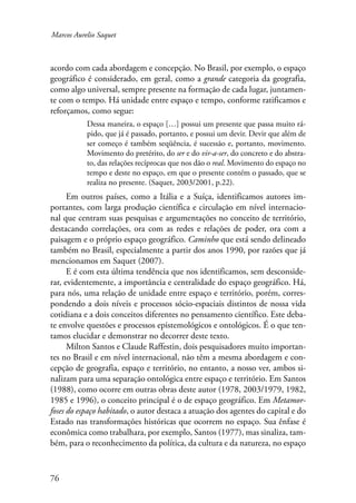Marcos Aurelio Saquet 
acordo com cada abordagem e concepção. No Brasil, por exemplo, o espaço 
geográfico é considerado, em geral, como a grande categoria da geografia, 
como algo universal, sempre presente na formação de cada lugar, juntamen-te 
com o tempo. Há unidade entre espaço e tempo, conforme ratificamos e 
reforçamos, como segue: 
76 
Dessa maneira, o espaço […] possui um presente que passa muito rá-pido, 
que já é passado, portanto, e possui um devir. Devir que além de 
ser começo é também seqüência, é sucessão e, portanto, movimento. 
Movimento do pretérito, do ser e do vir-a-ser, do concreto e do abstra-to, 
das relações recíprocas que nos dão o real. Movimento do espaço no 
tempo e deste no espaço, em que o presente contém o passado, que se 
realiza no presente. (Saquet, 2003/2001, p.22). 
Em outros países, como a Itália e a Suíça, identificamos autores im-portantes, 
com larga produção científica e circulação em nível internacio-nal 
que centram suas pesquisas e argumentações no conceito de território, 
destacando correlações, ora com as redes e relações de poder, ora com a 
paisagem e o próprio espaço geográfico. Caminho que está sendo delineado 
também no Brasil, especialmente a partir dos anos 1990, por razões que já 
mencionamos em Saquet (2007). 
E é com esta última tendência que nos identificamos, sem desconside-rar, 
evidentemente, a importância e centralidade do espaço geográfico. Há, 
para nós, uma relação de unidade entre espaço e território, porém, corres-pondendo 
a dois níveis e processos sócio-espaciais distintos de nossa vida 
cotidiana e a dois conceitos diferentes no pensamento científico. Este deba-te 
envolve questões e processos epistemológicos e ontológicos. É o que ten-tamos 
elucidar e demonstrar no decorrer deste texto. 
Milton Santos e Claude Raffestin, dois pesquisadores muito importan-tes 
no Brasil e em nível internacional, não têm a mesma abordagem e con-cepção 
de geografia, espaço e território, no entanto, a nosso ver, ambos si-nalizam 
para uma separação ontológica entre espaço e território. Em Santos 
(1988), como ocorre em outras obras deste autor (1978, 2003/1979, 1982, 
1985 e 1996), o conceito principal é o de espaço geográfico. Em Metamor-foses 
do espaço habitado, o autor destaca a atuação dos agentes do capital e do 
Estado nas transformações históricas que ocorrem no espaço. Sua ênfase é 
econômica como trabalhara, por exemplo, Santos (1977), mas sinaliza, tam-bém, 
para o reconhecimento da política, da cultura e da natureza, no espaço 
 