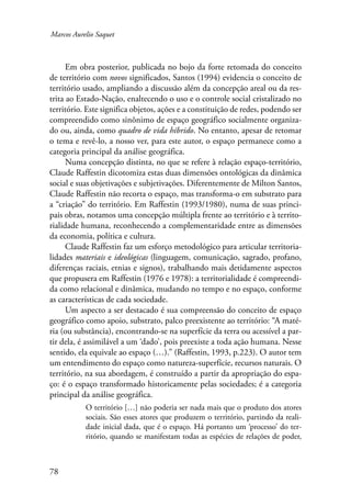Marcos Aurelio Saquet 
78 
Em obra posterior, publicada no bojo da forte retomada do conceito 
de território com novos significados, Santos (1994) evidencia o conceito de 
território usado, ampliando a discussão além da concepção areal ou da res-trita 
ao Estado-Nação, enaltecendo o uso e o controle social cristalizado no 
território. Este significa objetos, ações e a constituição de redes, podendo ser 
compreendido como sinônimo de espaço geográfico socialmente organiza-do 
ou, ainda, como quadro de vida híbrido. No entanto, apesar de retomar 
o tema e revê-lo, a nosso ver, para este autor, o espaço permanece como a 
categoria principal da análise geográfica. 
Numa concepção distinta, no que se refere à relação espaço-território, 
Claude Raffestin dicotomiza estas duas dimensões ontológicas da dinâmica 
social e suas objetivações e subjetivações. Diferentemente de Milton Santos, 
Claude Raffestin não recorta o espaço, mas transforma-o em substrato para 
a “criação” do território. Em Raffestin (1993/1980), numa de suas princi-pais 
obras, notamos uma concepção múltipla frente ao território e à territo-rialidade 
humana, reconhecendo a complementaridade entre as dimensões 
da economia, política e cultura. 
Claude Raffestin faz um esforço metodológico para articular territoria-lidades 
materiais e ideológicas (linguagem, comunicação, sagrado, profano, 
diferenças raciais, etnias e signos), trabalhando mais detidamente aspectos 
que propusera em Raffestin (1976 e 1978): a territorialidade é compreendi-da 
como relacional e dinâmica, mudando no tempo e no espaço, conforme 
as características de cada sociedade. 
Um aspecto a ser destacado é sua compreensão do conceito de espaço 
geográfico como apoio, substrato, palco preexistente ao território: “A maté-ria 
(ou substância), encontrando-se na superfície da terra ou acessível a par-tir 
dela, é assimilável a um ‘dado’, pois preexiste a toda ação humana. Nesse 
sentido, ela equivale ao espaço (…).” (Raffestin, 1993, p.223). O autor tem 
um entendimento do espaço como natureza-superfície, recursos naturais. O 
território, na sua abordagem, é construído a partir da apropriação do espa-ço: 
é o espaço transformado historicamente pelas sociedades; é a categoria 
principal da análise geográfica. 
O território […] não poderia ser nada mais que o produto dos atores 
sociais. São esses atores que produzem o território, partindo da reali-dade 
inicial dada, que é o espaço. Há portanto um ‘processo’ do ter-ritório, 
quando se manifestam todas as espécies de relações de poder, 
 