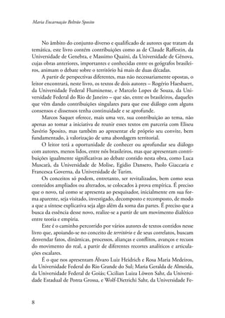 Maria Encarnação Beltrão Sposito 
No âmbito do conjunto diverso e qualificado de autores que tratam da 
temática, este livro contém contribuições como as de Claude Raffestin, da 
Universidade de Genebra, e Massimo Quaini, da Universidade de Gênova, 
cujas obras anteriores, importantes e conhecidas entre os geógrafos brasilei-ros, 
animam o debate sobre o território há mais de duas décadas. 
A partir de perspectivas diferentes, mas não necessariamente opostas, o 
leitor encontrará, neste livro, os textos de dois autores – Rogério Haesbaert, 
da Universidade Federal Fluminense, e Marcelo Lopes de Souza, da Uni-versidade 
Federal do Rio de Janeiro – que são, entre os brasileiros, daqueles 
que vêm dando contribuições singulares para que esse diálogo com alguns 
consensos e dissensos tenha continuidade e se aprofunde. 
Marcos Saquet oferece, mais uma vez, sua contribuição ao tema, não 
apenas ao tomar a iniciativa de reunir esses textos em parceria com Eliseu 
Savério Sposito, mas também ao apresentar ele próprio seu convite, bem 
fundamentado, à valorização de uma abordagem territorial. 
O leitor terá a oportunidade de conhecer ou aprofundar seu diálogo 
com autores, menos lidos, entre nós brasileiros, mas que apresentam contri-buições 
igualmente significativas ao debate contido nesta obra, como Luca 
Muscarà, da Universidade de Molise, Egidio Dansero, Paolo Giaccaria e 
Francesca Governa, da Universidade de Turim. 
Os conceitos só podem, entretanto, ser revitalizados, bem como seus 
conteúdos ampliados ou alterados, se colocados à prova empírica. É preciso 
que o novo, tal como se apresenta ao pesquisador, inicialmente em sua for-ma 
aparente, seja visitado, investigado, decomposto e recomposto, de modo 
a que a síntese explicativa seja algo além da soma das partes. É preciso que a 
busca da essência desse novo, realize-se a partir de um movimento dialético 
entre teoria e empiria. 
Este é o caminho percorrido por vários autores de textos contidos nesse 
livro que, apoiando-se no conceito de território e de seus correlatos, buscam 
desvendar fatos, dinâmicas, processos, alianças e conflitos, avanços e recuos 
do movimento do real, a partir de diferentes recortes analíticos e articula-ções 
escalares. 
É o que nos apresentam Álvaro Luiz Heidrich e Rosa Maria Medeiros, 
da Universidade Federal do Rio Grande do Sul; Maria Geralda de Almeida, 
da Universidade Federal de Goiás; Cicilian Luiza Löwen Sahr, da Universi-dade 
Estadual de Ponta Grossa, e Wolf-Dietrichi Sahr, da Universidade Fe- 
 