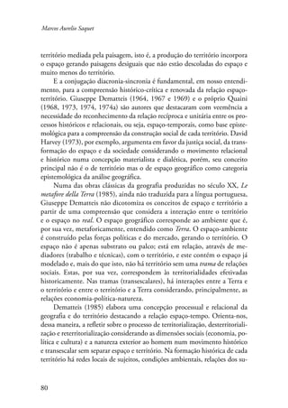 Marcos Aurelio Saquet 
território mediada pela paisagem, isto é, a produção do território incorpora 
o espaço gerando paisagens desiguais que não estão descoladas do espaço e 
muito menos do território. 
80 
E a conjugação diacronia-sincronia é fundamental, em nosso entendi-mento, 
para a compreensão histórico-crítica e renovada da relação espaço-território. 
Giuseppe Dematteis (1964, 1967 e 1969) e o próprio Quaini 
(1968, 1973, 1974, 1974a) são autores que destacaram com veemência a 
necessidade do reconhecimento da relação recíproca e unitária entre os pro-cessos 
históricos e relacionais, ou seja, espaço-temporais, como base episte-mológica 
para a compreensão da construção social de cada território. David 
Harvey (1973), por exemplo, argumenta em favor da justiça social, da trans-formação 
do espaço e da sociedade considerando o movimento relacional 
e histórico numa concepção materialista e dialética, porém, seu conceito 
principal não é o de território mas o de espaço geográfico como categoria 
epistemológica da análise geográfica. 
Numa das obras clássicas da geografia produzidas no século XX, Le 
metafore della Terra (1985), ainda não traduzida para a língua portuguesa, 
Giuseppe Dematteis não dicotomiza os conceitos de espaço e território a 
partir de uma compreensão que considera a interação entre o território 
e o espaço no real. O espaço geográfico corresponde ao ambiente que é, 
por sua vez, metaforicamente, entendido como Terra. O espaço-ambiente 
é construído pelas forças políticas e do mercado, gerando o território. O 
espaço não é apenas substrato ou palco; está em relação, através de me-diadores 
(trabalho e técnicas), com o território, e este contém o espaço já 
modelado e, mais do que isto, não há território sem uma trama de relações 
sociais. Estas, por sua vez, correspondem às territorialidades efetivadas 
historicamente. Nas tramas (transescalares), há interações entre a Terra e 
o território e entre o território e a Terra considerando, principalmente, as 
relações economia-política-natureza. 
Dematteis (1985) elabora uma concepção processual e relacional da 
geografia e do território destacando a relação espaço-tempo. Orienta-nos, 
dessa maneira, a refletir sobre o processo de territorialização, desterritoriali-zação 
e reterritorialização considerando as dimensões sociais (economia, po-lítica 
e cultura) e a natureza exterior ao homem num movimento histórico 
e transescalar sem separar espaço e território. Na formação histórica de cada 
território há redes locais de sujeitos, condições ambientais, relações dos su- 
 