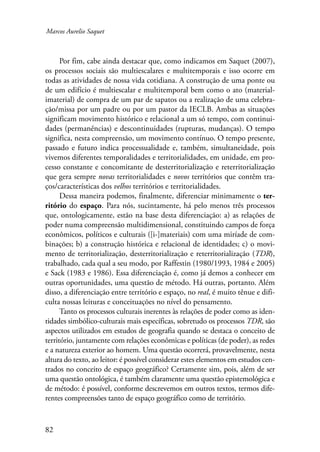 Marcos Aurelio Saquet 
82 
Por fim, cabe ainda destacar que, como indicamos em Saquet (2007), 
os processos sociais são multiescalares e multitemporais e isso ocorre em 
todas as atividades de nossa vida cotidiana. A construção de uma ponte ou 
de um edifício é multiescalar e multitemporal bem como o ato (material-imaterial) 
de compra de um par de sapatos ou a realização de uma celebra-ção/ 
missa por um padre ou por um pastor da IECLB. Ambas as situações 
significam movimento histórico e relacional a um só tempo, com continui-dades 
(permanências) e descontinuidades (rupturas, mudanças). O tempo 
significa, nesta compreensão, um movimento contínuo. O tempo presente, 
passado e futuro indica processualidade e, também, simultaneidade, pois 
vivemos diferentes temporalidades e territorialidades, em unidade, em pro-cesso 
constante e concomitante de desterritorialização e reterritorialização 
que gera sempre novas territorialidades e novos territórios que contêm tra-ços/ 
características dos velhos territórios e territorialidades. 
Dessa maneira podemos, finalmente, diferenciar minimamente o ter-ritório 
do espaço. Para nós, sucintamente, há pelo menos três processos 
que, ontologicamente, estão na base desta diferenciação: a) as relações de 
poder numa compreensão multidimensional, constituindo campos de força 
econômicos, políticos e culturais ([i-]materiais) com uma miríade de com-binações; 
b) a construção histórica e relacional de identidades; c) o movi-mento 
de territorialização, desterritorialização e reterritorialização (TDR), 
trabalhado, cada qual a seu modo, por Raffestin (1980/1993, 1984 e 2005) 
e Sack (1983 e 1986). Essa diferenciação é, como já demos a conhecer em 
outras oportunidades, uma questão de método. Há outras, portanto. Além 
disso, a diferenciação entre território e espaço, no real, é muito tênue e difi-culta 
nossas leituras e conceituações no nível do pensamento. 
Tanto os processos culturais inerentes às relações de poder como as iden-tidades 
simbólico-culturais mais específicas, sobretudo os processos TDR, são 
aspectos utilizados em estudos de geografia quando se destaca o conceito de 
território, juntamente com relações econômicas e políticas (de poder), as redes 
e a natureza exterior ao homem. Uma questão ocorrerá, provavelmente, nesta 
altura do texto, ao leitor: é possível considerar estes elementos em estudos cen-trados 
no conceito de espaço geográfico? Certamente sim, pois, além de ser 
uma questão ontológica, é também claramente uma questão epistemológica e 
de método: é possível, conforme descrevemos em outros textos, termos dife-rentes 
compreensões tanto de espaço geográfico como de território. 
 