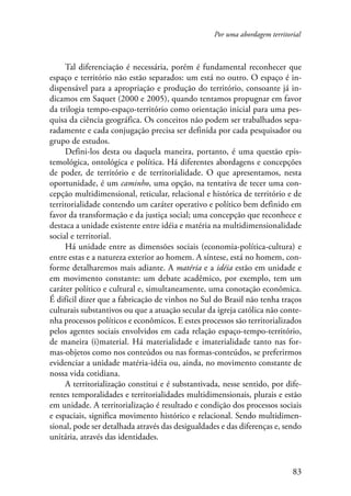 Por uma abordagem territorial 
Tal diferenciação é necessária, porém é fundamental reconhecer que 
espaço e território não estão separados: um está no outro. O espaço é in-dispensável 
para a apropriação e produção do território, consoante já in-dicamos 
em Saquet (2000 e 2005), quando tentamos propugnar em favor 
da trilogia tempo-espaço-território como orientação inicial para uma pes-quisa 
da ciência geográfica. Os conceitos não podem ser trabalhados sepa-radamente 
e cada conjugação precisa ser definida por cada pesquisador ou 
83 
grupo de estudos. 
Defini-los desta ou daquela maneira, portanto, é uma questão epis-temológica, 
ontológica e política. Há diferentes abordagens e concepções 
de poder, de território e de territorialidade. O que apresentamos, nesta 
oportunidade, é um caminho, uma opção, na tentativa de tecer uma con-cepção 
multidimensional, reticular, relacional e histórica de território e de 
territorialidade contendo um caráter operativo e político bem definido em 
favor da transformação e da justiça social; uma concepção que reconhece e 
destaca a unidade existente entre idéia e matéria na multidimensionalidade 
social e territorial. 
Há unidade entre as dimensões sociais (economia-política-cultura) e 
entre estas e a natureza exterior ao homem. A síntese, está no homem, con-forme 
detalharemos mais adiante. A matéria e a idéia estão em unidade e 
em movimento constante: um debate acadêmico, por exemplo, tem um 
caráter político e cultural e, simultaneamente, uma conotação econômica. 
É difícil dizer que a fabricação de vinhos no Sul do Brasil não tenha traços 
culturais substantivos ou que a atuação secular da igreja católica não conte-nha 
processos políticos e econômicos. E estes processos são territorializados 
pelos agentes sociais envolvidos em cada relação espaço-tempo-território, 
de maneira (i)material. Há materialidade e imaterialidade tanto nas for-mas- 
objetos como nos conteúdos ou nas formas-conteúdos, se preferirmos 
evidenciar a unidade matéria-idéia ou, ainda, no movimento constante de 
nossa vida cotidiana. 
A territorialização constitui e é substantivada, nesse sentido, por dife-rentes 
temporalidades e territorialidades multidimensionais, plurais e estão 
em unidade. A territorialização é resultado e condição dos processos sociais 
e espaciais, significa movimento histórico e relacional. Sendo multidimen-sional, 
pode ser detalhada através das desigualdades e das diferenças e, sendo 
unitária, através das identidades. 
 