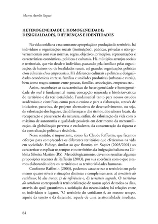 Marcos Aurelio Saquet 
Heterogeneidade e homogeneidade: 
desigualdades, diferenças e identidades 
84 
Na vida cotidiana e na constante apropriação e produção do território, há 
indivíduos e organizações sociais (instituições), públicas, privadas e não-go-vernamentais 
com suas normas, regras, objetivos, princípios, representações e 
características econômicas, políticas e culturais. Há múltiplos arranjos sociais 
e territoriais, que vão desde o indivíduo, passando pela família e pelas organi-zações 
de bairros ou de localidades rurais, até grandes organizações políticas 
e/ou culturais e/ou empresariais. Há diferenças culturais e políticas e desigual-dades 
econômicas entre as famílias e unidades produtivas (urbanas e rurais), 
bem como traços comuns entre pessoas, famílias, associações, empresas etc.. 
Assim, reconhecer as características de heterogeneidade e homogenei-dade 
do real é fundamental numa concepção renovada e histórico-crítica 
do território e da territorialidade. Fundamental tanto para nossos estudos 
acadêmicos e científicos como para o ensino e para a elaboração, através de 
iniciativas parceiras, de projetos alternativos de desenvolvimento, ou seja, 
de valorização dos lugares, das diferenças e dos ritmos, dos saberes locais, da 
recuperação e preservação da natureza, enfim, de valorização da vida com o 
máximo de autonomia e qualidade possíveis em detrimento da mercantili-zação, 
da globalização perversa e excludente, da concentração da riqueza e 
da centralização política e decisória. 
Nesse sentido, é importante, como fez Claude Raffestin, que façamos 
esforços para compreender os diferentes territórios que efetivamos na vida 
em sociedade. Esforço similar ao que fizemos em Saquet (2003/2001) ao 
caracterizar e explicar os tempos e os territórios da imigração italiana na Co-lônia 
Silveira Martins (RS). Metodologicamente, devemos ressaltar algumas 
proposições recentes de Raffestin (2003), por sua coerência com o que esta-mos 
elaborando sobre os territórios e as territorialidades humanas. 
Conforme Raffestin (2003), podemos caracterizar o território em pelo 
menos quatro níveis e situações distintas e complementares: a) território do 
cotidiano; b) das trocas; c) de referência e, d) território sagrado. O território 
do cotidiano corresponde à territorialização de nossas ações de todos os dias, 
através do qual garantimos a satisfação das necessidades; há relações entre 
os indivíduos e lugares. “O território do cotidiano é, ao mesmo tempo, 
aquele da tensão e da distensão, aquele de uma territorialidade imediata, 
 