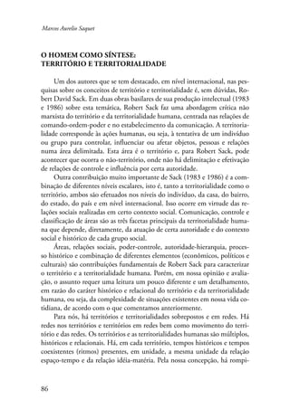 Marcos Aurelio Saquet 
O homem como síntese: 
território e territorialidade 
86 
Um dos autores que se tem destacado, em nível internacional, nas pes-quisas 
sobre os conceitos de território e territorialidade é, sem dúvidas, Ro-bert 
David Sack. Em duas obras basilares de sua produção intelectual (1983 
e 1986) sobre esta temática, Robert Sack faz uma abordagem crítica não 
marxista do território e da territorialidade humana, centrada nas relações de 
comando-ordem-poder e no estabelecimento da comunicação. A territoria-lidade 
corresponde às ações humanas, ou seja, à tentativa de um indivíduo 
ou grupo para controlar, influenciar ou afetar objetos, pessoas e relações 
numa área delimitada. Esta área é o território e, para Robert Sack, pode 
acontecer que ocorra o não-território, onde não há delimitação e efetivação 
de relações de controle e influência por certa autoridade. 
Outra contribuição muito importante de Sack (1983 e 1986) é a com-binação 
de diferentes níveis escalares, isto é, tanto a territorialidade como o 
território, ambos são efetuados nos níveis do indivíduo, da casa, do bairro, 
do estado, do país e em nível internacional. Isso ocorre em virtude das re-lações 
sociais realizadas em certo contexto social. Comunicação, controle e 
classificação de áreas são as três facetas principais da territorialidade huma-na 
que depende, diretamente, da atuação de certa autoridade e do contexto 
social e histórico de cada grupo social. 
Áreas, relações sociais, poder-controle, autoridade-hierarquia, proces-so 
histórico e combinação de diferentes elementos (econômicos, políticos e 
culturais) são contribuições fundamentais de Robert Sack para caracterizar 
o território e a territorialidade humana. Porém, em nossa opinião e avalia-ção, 
o assunto requer uma leitura um pouco diferente e um detalhamento, 
em razão do caráter histórico e relacional do território e da territorialidade 
humana, ou seja, da complexidade de situações existentes em nossa vida co-tidiana, 
de acordo com o que comentamos anteriormente. 
Para nós, há territórios e territorialidades sobrepostos e em redes. Há 
redes nos territórios e territórios em redes bem como movimento do terri-tório 
e das redes. Os territórios e as territorialidades humanas são múltiplos, 
históricos e relacionais. Há, em cada território, tempos históricos e tempos 
coexistentes (ritmos) presentes, em unidade, a mesma unidade da relação 
espaço-tempo e da relação idéia-matéria. Pela nossa concepção, há rompi- 
 