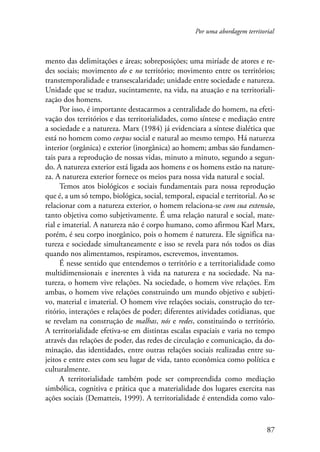 Por uma abordagem territorial 
mento das delimitações e áreas; sobreposições; uma miríade de atores e re-des 
sociais; movimento do e no território; movimento entre os territórios; 
transtemporalidade e transescalaridade; unidade entre sociedade e natureza. 
Unidade que se traduz, sucintamente, na vida, na atuação e na territoriali-zação 
dos homens. 
Por isso, é importante destacarmos a centralidade do homem, na efeti-vação 
dos territórios e das territorialidades, como síntese e mediação entre 
a sociedade e a natureza. Marx (1984) já evidenciara a síntese dialética que 
está no homem como corpus social e natural ao mesmo tempo. Há natureza 
interior (orgânica) e exterior (inorgânica) ao homem; ambas são fundamen-tais 
para a reprodução de nossas vidas, minuto a minuto, segundo a segun-do. 
A natureza exterior está ligada aos homens e os homens estão na nature-za. 
A natureza exterior fornece os meios para nossa vida natural e social. 
Temos atos biológicos e sociais fundamentais para nossa reprodução 
que é, a um só tempo, biológica, social, temporal, espacial e territorial. Ao se 
relacionar com a natureza exterior, o homem relaciona-se com sua extensão, 
tanto objetiva como subjetivamente. É uma relação natural e social, mate-rial 
e imaterial. A natureza não é corpo humano, como afirmou Karl Marx, 
porém, é seu corpo inorgânico, pois o homem é natureza. Ele significa na-tureza 
e sociedade simultaneamente e isso se revela para nós todos os dias 
87 
quando nos alimentamos, respiramos, escrevemos, inventamos. 
É nesse sentido que entendemos o território e a territorialidade como 
multidimensionais e inerentes à vida na natureza e na sociedade. Na na-tureza, 
o homem vive relações. Na sociedade, o homem vive relações. Em 
ambas, o homem vive relações construindo um mundo objetivo e subjeti-vo, 
material e imaterial. O homem vive relações sociais, construção do ter-ritório, 
interações e relações de poder; diferentes atividades cotidianas, que 
se revelam na construção de malhas, nós e redes, constituindo o território. 
A territorialidade efetiva-se em distintas escalas espaciais e varia no tempo 
através das relações de poder, das redes de circulação e comunicação, da do-minação, 
das identidades, entre outras relações sociais realizadas entre su-jeitos 
e entre estes com seu lugar de vida, tanto econômica como política e 
culturalmente. 
A territorialidade também pode ser compreendida como mediação 
simbólica, cognitiva e prática que a materialidade dos lugares exercita nas 
ações sociais (Dematteis, 1999). A territorialidade é entendida como valo- 
 