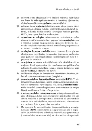 Por uma abordagem territorial 
a) os atores sociais e todas suas ações e reações múltiplas e cotidianas 
em forma de redes (práticas objetivas e subjetivas; [i]materiais), 
efetivadas em diferentes escalas (transescalaridade). 
b) as formas de apropriação simbólicas e materiais do espaço, isto é, 
econômicas, políticas e culturais (material-imaterial; imaterial-ma-terial), 
incluindo as mais diversas instituições públicas, privadas, 
89 
ONGs, associações, famílias, sindicatos etc. 
c) as técnicas e tecnologias, os instrumentos e máquinas, o conhe-cimento 
e a ciência, o saber fazer popular como mediações entre 
o homem e o espaço na apropriação e a produção territorial, mos-trando 
e explicando as características e transformações provocadas 
na natureza exterior ao homem. 
d) as relações de poder e trabalho como consumo de energia, co-nhecimentos, 
experiências, mercadorias, dominação, exploração, 
cada qual com suas singularidades e combinações em meio à re-produção 
da sociedade. 
e) os objetivos, as metas e as finalidades de cada atividade social ou 
conjunto de atividades, sejam elas econômicas e/ou políticas e/ou 
culturais de certos indivíduos e grupos sociais, juntamente com 
sua mobilidade, no tempo e no espaço. 
f ) as diferentes relações do homem com sua natureza interior e, so-bretudo 
com sua natureza exterior (inorgânica). 
g) as continuidades e descontinuidades territoriais (E-P-C-N) his-toricamente 
condicionadas e como fatores determinantes do mo-vimento 
perpétuo de reprodução da vida, isto é, a transtemporali-dade, 
entendida como sobreposição de acontecimentos de tempos 
históricos diferentes, de fases e/ou períodos. 
h) a heterogeneidade e os traços comuns: as desigualdades, diferen-ças 
e identidades. Estas, são historicamente constituídas, têm um 
caráter relacional e correspondem a elementos ou características 
comuns entre os indivíduos e, contraditoriamente, substantivam-se 
a partir das diferenças sociais e territoriais. 
i) Os processos de territorialização, desterritorialização e reterrito-rialização 
(TDR) concomitantes e complementares, isto é, os pro-cessos 
de mobilidade dos indivíduos e as mudanças-permanências 
(continuidades-descontinuidades) sociais e territoriais que estão 
 
