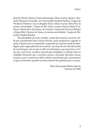 Prefácio 
deral do Paraná; Denise Cristina Bomtempo, Eliseu Savério Sposito e Ber-nardo 
Mançano Fernandes, da Universidade Estadual Paulista, Campus de 
Presidente Prudente; Lucas Labigalini Fuini e Élson Luciano Silva Pires da 
mesma universidade, Campus de Rio Claro; Luciano Zanetti Pessôa Can-diotto 
e Roseli Alves dos Santos, da Unioeste, Campus de Francisco Beltrão; 
e Edson Belo Clemente de Souza, da mesma universidade, Campus de Ma-rechal 
Cândido Rondon. 
Pela pluralidade de temas tratados, a partir dos mesmos conceitos, ain-da 
que considerando bases teóricas diversas, pelas perspectivas, segundo as 
quais as leituras vão se construindo, compondo um espectro amplo de abor-dagens, 
pela origem plural de seus autores, seja do ponto de vista das escolas 
de sua formação, seja no que se refere às instituições a que pertencem, o lei-tor 
tem, neste livro, excelente material para mergulhar na reflexão sobre as 
múltiplas dimensões que o território encerra, concordar, discordar, buscar, 
avançar, escrever, reescrever, enfim, realizar o movimento que o pensamento 
é capaz de desenhar, quando encontra material de qualidade para se apoiar. 
Maria Encarnação Beltrão Sposito 
Outubro de 2008 
 
