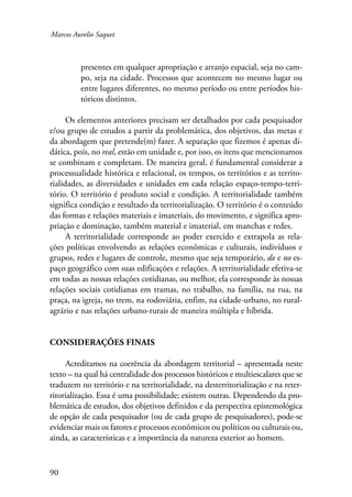 Marcos Aurelio Saquet 
90 
presentes em qualquer apropriação e arranjo espacial, seja no cam-po, 
seja na cidade. Processos que acontecem no mesmo lugar ou 
entre lugares diferentes, no mesmo período ou entre períodos his-tóricos 
distintos. 
Os elementos anteriores precisam ser detalhados por cada pesquisador 
e/ou grupo de estudos a partir da problemática, dos objetivos, das metas e 
da abordagem que pretende(m) fazer. A separação que fizemos é apenas di-dática, 
pois, no real, estão em unidade e, por isso, os itens que mencionamos 
se combinam e completam. De maneira geral, é fundamental considerar a 
processualidade histórica e relacional, os tempos, os territórios e as territo-rialidades, 
as diversidades e unidades em cada relação espaço-tempo-terri-tório. 
O território é produto social e condição. A territorialidade também 
significa condição e resultado da territorialização. O território é o conteúdo 
das formas e relações materiais e imateriais, do movimento, e significa apro-priação 
e dominação, também material e imaterial, em manchas e redes. 
A territorialidade corresponde ao poder exercido e extrapola as rela-ções 
políticas envolvendo as relações econômicas e culturais, indivíduos e 
grupos, redes e lugares de controle, mesmo que seja temporário, do e no es-paço 
geográfico com suas edificações e relações. A territorialidade efetiva-se 
em todas as nossas relações cotidianas, ou melhor, ela corresponde às nossas 
relações sociais cotidianas em tramas, no trabalho, na família, na rua, na 
praça, na igreja, no trem, na rodoviária, enfim, na cidade-urbano, no rural-agrário 
e nas relações urbano-rurais de maneira múltipla e híbrida. 
Considerações finais 
Acreditamos na coerência da abordagem territorial – apresentada neste 
texto – na qual há centralidade dos processos históricos e multiescalares que se 
traduzem no território e na territorialidade, na desterritorialização e na reter-ritorialização. 
Essa é uma possibilidade; existem outras. Dependendo da pro-blemática 
de estudos, dos objetivos definidos e da perspectiva epistemológica 
de opção de cada pesquisador (ou de cada grupo de pesquisadores), pode-se 
evidenciar mais os fatores e processos econômicos ou políticos ou culturais ou, 
ainda, as características e a importância da natureza exterior ao homem. 
 