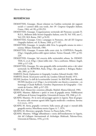 Marcos Aurelio Saquet 
Referências 
DEMATTEIS, Giuseppe. Alcuni relazioni tra l’ambito territoriale dei rapporti 
92 
sociali e i caratteri della casa rurale, Atti 19o. Congresso Geografico Italiano, 
Como, 1964, vol. III, p.239-253. 
DEMATTEIS, Giuseppe. L’organizzazione territoriale del Piemonte secondo l’I. 
R.E.S., Bollettino della Società Geografica Italiana, serie IX, Vol. VIII, ano C, 
Vol. CIV, SGI, Roma, 1967, p.76-92. 
DEMATTEIS, Giuseppe. Città e campagne in Piemonte, Atti del XX Congresso 
Geo­grafico 
Italiano, vol. II, Roma, 1969. p.177-197. 
DEMATTEIS, Giuseppe. Le metafore della Terra. La geografia umana tra mito e 
scienza. Milano: Feltrinelli, 1985. 
DEMATTEIS, Giuseppe. Il tessuto delle cento città. In: COPPOLA, Pasquale. 
(Org.). Geografia politica delle regioni italiane. Torino: Einaudi, 1997. p.192- 
229. 
DEMATTEIS, Giuseppe. Sul crocevia della territorialità urbana. In: DEMAT-TEIS, 
G. et al. (Org.). I futuri della città – Tesi a confronto. Milano: Angeli, 
1999. p.117-128. 
DEMATTEIS, Giuseppe. Per uma geografia della territorialità attiva e dei valori 
territoriali. In: BONORA, Paola. (Org.). Slot, quaderno 1. Bologna: Basker-ville, 
2001. p.11-30. 
HARVEY, David. Explanation in Geography. London: Edward Arnold, 1969. 
HARVEY, David. Social justice and the city. Londres: Edward Arnold, 1973. 
HUSSY, Jocelyne. Le defi de la territorialite (extrait). In: RACINE, Jean-Bernard; 
HUSSY, Jocelyne et al. (Orgs.). La territorialite: une theorie a construire – en 
hommage à Claude Raffestin. Genebra: Departement de Géographie – Uni-versité 
de Genéve, 2002. p.217-259. 
MARX, Karl. Manuscritos: economia y filosofia. Madrid: Alianza Editorial, 1984. 
QUAINI, Massimo. Riflessioni e ipotesi in tema di geografia storica. Pubblicazioni 
dell’Istituto di Scienze Geografiche, Università di Genova, VII, 1968. p.1-31. 
QUAINI, Massimo. Per la storia del paesaggio agrario in Liguria. Note di geogra-fia 
storica sulle strutture agrarie della Liguria medievale e moderna. Savona: 
C.C.I.A.A., 1973. 
QUAINI, M. Storia, geografia e territorio. Sulla natura, gli scopi e i metodi della 
geografia storica, Miscellanea storica Ligure, 6, 7, 1974. 
QUAINI, M. Marxismo e geografia. Firenze: La Nuova Italia, 1974a. 
QUAINI, Massimo. Villaggi abbandonati e storia dell’insediamento in Liguria, 
Atti del Colloquio Internazionale di Archeologia Medievale, Palermo-Erice, 
Università di Palermo, 1976. p.3-10. 
 