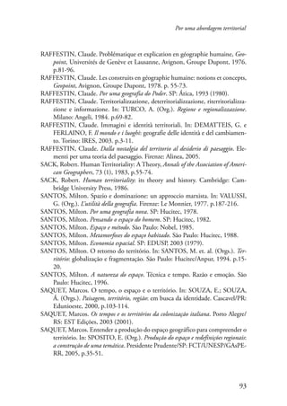 Por uma abordagem territorial 
RAFFESTIN, Claude. Problématique et explication en géographie humaine, Geo­point, 
Universités de Genève et Lausanne, Avignon, Groupe Dupont, 1976. 
93 
p.81-96. 
RAFFESTIN, Claude. Les construits en géographie humaine: notions et concepts, 
Geopoint, Avignon, Groupe Dupont, 1978. p. 55-73. 
RAFFESTIN, Claude. Por uma geografia do Poder. SP: Ática, 1993 (1980). 
RAFFESTIN, Claude. Territorializzazione, deterritorializzazione, riterritorializza-zione 
e informazione. In: TURCO, A. (Org.). Regione e regionalizzazione. 
Milano: Angeli, 1984. p.69-82. 
RAFFESTIN, Claude. Immagini e identità territoriali. In: DEMATTEIS, G. e 
FERLAINO, F. Il mondo e i luoghi: geografie delle identità e del cambiamen-to. 
Torino: IRES, 2003. p.3-11. 
RAFFESTIN, Claude. Dalla nostalgia del territorio al desiderio di paesaggio. Ele-menti 
per uma teoria del paesaggio. Firenze: Alinea, 2005. 
SACK, Robert. Human Territoriality: A Theory, Annals of the Association of Ameri-can 
Geographers, 73 (1), 1983, p.55-74. 
SACK, Robert. Human territoriality: its theory and history. Cambridge: Cam-bridge 
University Press, 1986. 
SANTOS, Milton. Spazio e dominazione: un approccio marxista. In: VALUSSI, 
G. (Org.). L’utilità della geografia. Firenze: Le Monnier, 1977. p.187-216. 
SANTOS, Milton. Por uma geografia nova. SP: Hucitec, 1978. 
SANTOS, Milton. Pensando o espaço do homem. SP: Hucitec, 1982. 
SANTOS, Milton. Espaço e método. São Paulo: Nobel, 1985. 
SANTOS, Milton. Metamorfoses do espaço habitado. São Paulo: Hucitec, 1988. 
SANTOS, Milton. Economia espacial. SP: EDUSP, 2003 (1979). 
SANTOS, Milton. O retorno do território. In: SANTOS, M. et. al. (Orgs.). Ter-ritório: 
globalização e fragmentação. São Paulo: Hucitec/Anpur, 1994. p.15- 
20. 
SANTOS, Milton. A natureza do espaço. Técnica e tempo. Razão e emoção. São 
Paulo: Hucitec, 1996. 
SAQUET, Marcos. O tempo, o espaço e o território. In: SOUZA, E.; SOUZA, 
Á. (Orgs.). Paisagem, território, região: em busca da identidade. Cascavel/PR: 
Edunioeste, 2000, p.103-114. 
SAQUET, Marcos. Os tempos e os territórios da colonização italiana. Porto Alegre/ 
RS: EST Edições, 2003 (2001). 
SAQUET, Marcos. Entender a produção do espaço geográfico para compreender o 
território. In: SPOSITO, E. (Org.). Produção do espaço e redefinições regionais: 
a construção de uma temática. Presidente Prudente/SP: FCT/UNESP/GAsPE-RR, 
2005, p.35-51. 
 