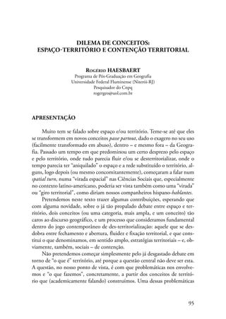 95 
DILEMA DE CONCEITOS: 
ESPAÇO-TERRITÓRIO E CONTENÇÃO TERRITORIAL 
Rogério HAESBAERT 
Programa de Pós-Graduação em Geografia 
Universidade Federal Fluminense (Niterói-RJ) 
Pesquisador do Cnpq 
rogergeo@uol.com.br 
Apresentação 
Muito tem se falado sobre espaço e/ou território. Teme-se até que eles 
se transformem em novos conceitos passe partout, dado o exagero no seu uso 
(facilmente transformado em abuso), dentro – e mesmo fora – da Geogra-fia. 
Passado um tempo em que predominou um certo desprezo pelo espaço 
e pelo território, onde tudo parecia fluir e/ou se desterritorializar, onde o 
tempo parecia ter “aniquilado” o espaço e a rede substituído o território, al-guns, 
logo depois (ou mesmo concomitantemente), começaram a falar num 
spatial turn, numa “virada espacial” nas Ciências Sociais que, especialmente 
no contexto latino-americano, poderia ser vista também como uma “virada” 
ou “giro territorial”, como diriam nossos companheiros hispano-hablantes. 
Pretendemos neste texto trazer algumas contribuições, esperando que 
com alguma novidade, sobre o já tão propalado debate entre espaço e ter-ritório, 
dois conceitos (ou uma categoria, mais ampla, e um conceito) tão 
caros ao discurso geográfico, e um processo que consideramos fundamental 
dentro do jogo contemporâneo de des-territorialização: aquele que se des-dobra 
entre fechamento e abertura, fluidez e fixação territorial, e que cons-titui 
o que denominamos, em sentido amplo, estratégias territoriais – e, ob-viamente, 
também, sociais – de contenção. 
Não pretendemos começar simplesmente pelo já desgastado debate em 
torno de “o que é” território, até porque a questão central não deve ser esta. 
A questão, no nosso ponto de vista, é com que problemáticas nos envolve-mos 
e “o que fazemos”, concretamente, a partir dos conceitos de territó-rio 
que (academicamente falando) construímos. Uma dessas problemáticas 
 