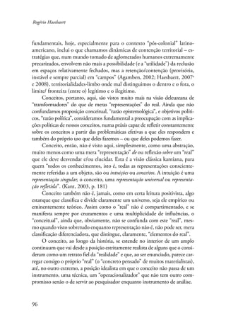 Rogério Haesbaert 
fundamentais, hoje, especialmente para o contexto “pós-colonial” latino-americano, 
96 
inclui o que chamamos dinâmicas de contenção territorial – es-tratégias 
que, num mundo tomado de aglomerados humanos extremamente 
precarizados, envolvem não mais a possibilidade (e a “utilidade”) da reclusão 
em espaços relativamente fechados, mas a retenção/contenção (provisória, 
instável e sempre parcial) em “campos” (Agamben, 2002; Haesbaert, 2007a 
e 2008), territorialidades-limbo onde mal distinguimos o dentro e o fora, o 
limite/ fronteira (entre o) legítimo e o ilegítimo. 
Conceitos, portanto, aqui, são vistos muito mais na visão deleuzeana de 
“transformadores” do que de meras “representações” do real. Ainda que não 
confundamos proposição conceitual, “razão epistemológica”, e objetivos políti-cos, 
“razão política”, consideramos fundamental a preocupação com as implica-ções 
políticas de nossos conceitos, numa práxis capaz de refletir constantemente 
sobre os conceitos a partir das problemáticas efetivas a que eles respondem e 
também do próprio uso que deles fazemos – ou que deles podemos fazer. 
Conceito, então, não é visto aqui, simplesmente, como uma abstração, 
muito menos como uma mera “representação” de ou reflexão sobre um “real” 
que ele deve desvendar e/ou elucidar. Esta é a visão clássica kantiana, para 
quem “todos os conhecimentos, isto é, todas as representações consciente-mente 
referidas a um objeto, são ou intuições ou conceitos. A intuição é uma 
representação singular, o conceito, uma representação universal ou representa-ção 
refletida”. (Kant, 2003, p. 181) 
Conceito também não é, jamais, como em certa leitura positivista, algo 
estanque que classifica e divide claramente um universo, seja ele empírico ou 
eminentemente teórico. Assim como o “real” não é compartimentado, e se 
manifesta sempre por cruzamentos e uma multiplicidade de influências, o 
“conceitual”, ainda que, obviamente, não se confunda com este “real”, mes-mo 
quando visto sobretudo enquanto representação não é, não pode ser, mera 
classificação diferenciadora, que distingue, claramente, “elementos do real”. 
O conceito, ao longo da história, se estende no interior de um amplo 
continuum que vai desde a posição estritamente realista de alguns que o consi-deram 
como um retrato fiel da “realidade” e que, ao ser enunciado, parece car-regar 
consigo o próprio “real” (o “concreto pensado” de muitos materialistas), 
até, no outro extremo, a posição idealista em que o conceito não passa de um 
instrumento, uma técnica, um “operacionalizador” que não tem outro com-promisso 
senão o de servir ao pesquisador enquanto instrumento de análise. 
 