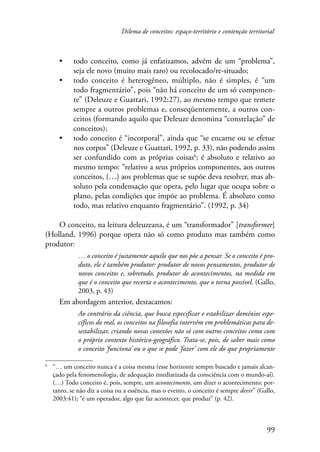 Dilema de conceitos: espaço-território e contenção territorial 
• todo conceito, como já enfatizamos, advém de um “problema”, 
99 
seja ele novo (muito mais raro) ou recolocado/re-situado; 
• todo conceito é heterogêneo, múltiplo, não é simples, é “um 
todo fragmentário”, pois “não há conceito de um só componen-te” 
(Deleuze e Guattari, 1992:27), ao mesmo tempo que remete 
sempre a outros problemas e, conseqüentemente, a outros con-ceitos 
(formando aquilo que Deleuze denomina “constelação” de 
conceitos); 
• todo conceito é “incorporal”, ainda que “se encarne ou se efetue 
nos corpos” (Deleuze e Guattari, 1992, p. 33), não podendo assim 
ser confundido com as próprias coisas ; é absoluto e relativo ao 
mesmo tempo: “relativo a seus próprios componentes, aos outros 
conceitos, (…) aos problemas que se supõe deva resolver, mas ab-soluto 
pela condensação que opera, pelo lugar que ocupa sobre o 
plano, pelas condições que impõe ao problema. É absoluto como 
todo, mas relativo enquanto fragmentário”. (1992, p. 34) 
O conceito, na leitura deleuzeana, é um “transformador” [transformer] 
(Holland, 1996) porque opera não só como produto mas também como 
produtor: 
… o conceito é justamente aquilo que nos põe a pensar. Se o conceito é pro-duto, 
ele é também produtor: produtor de novos pensamentos, produtor de 
novos conceitos e, sobretudo, produtor de acontecimentos, na medida em 
que é o conceito que recorta o acontecimento, que o torna possível. (Gallo, 
2003, p. 43) 
Em abordagem anterior, destacamos: 
Ao contrário da ciência, que busca especificar e estabilizar domínios espe-cíficos 
do real, os conceitos na filosofia intervêm em problemáticas para de-sestabilizar, 
criando novas conexões não só com outros conceitos como com 
o próprio contexto histórico-geográfico. Trata-se, pois, de saber mais como 
o conceito ‘funciona’ ou o que se pode ‘fazer’ com ele do que propriamente 
“… um conceito nunca é a coisa mesma (esse horizonte sempre buscado e jamais alcan-çado 
pela fenomenologia, de adequação imediatizada da consciência com o mundo-aí). 
(…) Todo conceito é, pois, sempre, um acontecimento, um dizer o acontecimento; por-tanto, 
se não diz a coisa ou a essência, mas o evento, o conceito é sempre devir” (Gallo, 
2003:41); “é um operador, algo que faz acontecer, que produz” (p. 42). 
 
