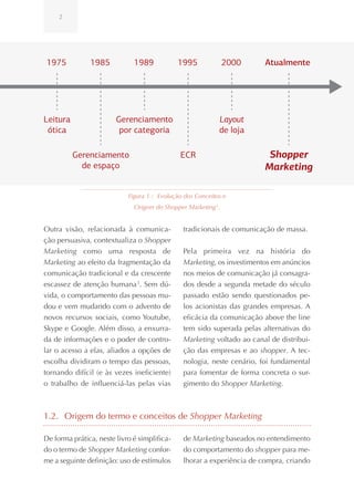 2




1975           1985           1989            1995             2000     Atualmente




Leitura                 Gerenciamento                       Layout
 ótica                   por categoria                      de loja

          Gerenciamento                       ECR                        Shopper
            de espaço                                                   Marketing

                            Figura 1.: Evolução dos Conceitos e
                              Origem do Shopper Marketing 2.


Outra visão, relacionada à comunica-           tradicionais de comunicação de massa.
ção persuasiva, contextualiza o Shopper
Marketing como uma resposta de                 Pela primeira vez na história do
Marketing ao efeito da fragmentação da         Marketing, os investimentos em anúncios
comunicação tradicional e da crescente         nos meios de comunicação já consagra-
escassez de atenção humana 3. Sem dú-          dos desde a segunda metade do século
vida, o comportamento das pessoas mu-          passado estão sendo questionados pe-
dou e vem mudando com o advento de             los acionistas das grandes empresas. A
novos recursos sociais, como Youtube,          eficácia da comunicação above the line
Skype e Google. Além disso, a enxurra-         tem sido superada pelas alternativas do
da de informações e o poder de contro-         Marketing voltado ao canal de distribui-
lar o acesso a elas, aliados a opções de       ção das empresas e ao shopper. A tec-
escolha dividiram o tempo das pessoas,         nologia, neste cenário, foi fundamental
tornando difícil (e às vezes ineficiente)      para fomentar de forma concreta o sur-
o trabalho de influenciá-las pelas vias        gimento do Shopper Marketing.



1.2. Origem do termo e conceitos de Shopper Marketing

De forma prática, neste livro é simplifica-    de Marketing baseados no entendimento
do o termo de Shopper Marketing confor-        do comportamento do shopper para me-
me a seguinte definição: uso de estímulos      lhorar a experiência de compra, criando
 