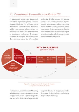 4




             1.3. Comportamento do consumidor e experiência no PDV

             O pressuposto básico para o desenvol-                     avaliação de alternativas, decisão de
             vimento e implementação de ações de                       compra e pós-compra), existirão algumas
             Shopper Marketing é o profundo enten-                     lacunas para compreender o comporta-
             dimento do comportamento do consu-                        mento no PDV. Assim, podemos pensar
             midor e de como é influenciada a ex-                      no processo de comportamento do sho-
             periência no PDV. Se considerarmos                        pper considerando seu ciclo de compor-
             as abordagens tradicionais de compor-                     tamento e sua jornada de compras, con-
             tamento de compra (reconhecimento                         forme ilustrado na Figura 3.
             do problema, busca de informações,




                                                                PATH TO PURCHASE
                                                                      (jornada de compra)

   3ª Fase               1ª Fase
 CONSUMO                 PLANEJAMENTO
• A experiência          • O que eu quero        CONHECIMENTO    ATRAÇÃO           ENGAJAMENTO   PERSUASÃO    COMPRA
 • A avaliação           • Onde vou comprar
                                                 Fora da loja    Entrada da loja   No corredor   Na gôndola   Produto na cesta
                                                                 e da seção                                   de compras

                  2ª Fase
              COMPRA
         • O que eu considero
          • O que eu compro




                                              Figura 3.: Comportamento de Compra do Shopper
                                                      e a Experiência no Ponto de Venda 6.


             Neste cenário, os estímulos de Marketing                  Do ponto de vista do shopper, descontos
             relacionam-se com o comportamento do                      de preços, design da loja e embalagem
             shopper e envolvem aspectos de produ-                     de produto é Marketing.
             tos, preço, local (ambiente) e promoção.
 