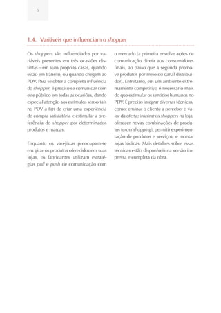 5




1.4. Variáveis que influenciam o shopper

Os shoppers são influenciados por va-       o mercado (a primeira envolve ações de
riáveis presentes em três ocasiões dis-     comunicação direta aos consumidores
tintas—em suas próprias casas, quando       finais, ao passo que a segunda promo-
estão em trânsito, ou quando chegam ao      ve produtos por meio do canal distribui-
PDV. Para se obter a completa influência    dor). Entretanto, em um ambiente extre-
do shopper, é preciso se comunicar com      mamente competitivo é necessário mais
este público em todas as ocasiões, dando    do que estimular os sentidos humanos no
especial atenção aos estímulos sensoriais   PDV. É preciso integrar diversas técnicas,
no PDV a fim de criar uma experiência       como: ensinar o cliente a perceber o va-
de compra satisfatória e estimular a pre-   lor da oferta; inspirar os shoppers na loja;
ferência do shopper por determinados        oferecer novas combinações de produ-
produtos e marcas.                          tos (cross shopping); permitir experimen-
                                            tação de produtos e serviços; e montar
Enquanto os varejistas preocupam-se         lojas lúdicas. Mais detalhes sobre essas
em girar os produtos oferecidos em suas     técnicas estão disponíveis na versão im-
lojas, os fabricantes utilizam estraté-     pressa e completa da obra.
gias pull e push de comunicação com
 