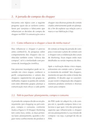 6




2. A jornada de compras do shopper

Iniciamos este tópico com a seguinte       shopper (nos diversos pontos de contato
pergunta: quais são as variáveis contro-   citados anteriormente) pode ser planeja-
láveis por varejistas e fabricantes que    da a fim de explorar sua relação com a
influenciam as decisões de compra do       marca e sua fidelização à loja.
shopper no PDV? A comunicação com o



2.1. Como influenciar o shopper a favor de minha marca?

Para influenciar o shopper é preciso       de contato ao longo da jornada de com-
antes conhecê-lo. As pesquisas sobre       pras; e executar o plano de contato com
comportamento dos shoppers são co-         o shopper com a colaboração dos canais
nhecidas também como “ciência das          de Marketing. Essas etapas estão mais
compras”, tal é a similaridade com pro-    detalhadas na versão impressa da obra.
cessos de investigação científica.
                                           Após a realização destas cinco etapas,
Este processo investigativo pode ser re-   entraremos em contato com o “primei-
sumido em cinco etapas: conhecer o         ro momento da verdade” dos shoppers,
perfil, comportamentos e valores dos       momento em que eles estão à frente das
shoppers; segmentá-los em grupos se-       gôndolas. O desafio aqui se caracteri-
melhantes; mapear os pontos de contato     za por existir à disposição dos shoppers
com estes diferentes grupos; planejar a    inúmeros produtos similares e diversos
comunicação mais eficaz a cada ponto       canais para comprar.



2.2. Path to purchase: planejamento, compra e consumo

A jornada de compras divide-se em pla-     do PDV onde irá adquiri-lo, e da com-
nejamento (pre-shopping ou pré-com-        pra em si, quando compara itens e se-
pra), compra e consumo, conforme           leciona o que quer. Um dos principais
ilustra a Figura 4. O Shopper Marketing    aspectos que influenciarão o shopper
tem como foco, então, as duas primei-      em seu planejamento é a sua missão de
ras fases: planejamento, quando o sho-     compras—ou seja, o porquê da ida ao
pper toma conhecimento do produto e        PDV.
 