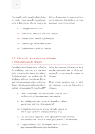 9




Este modelo pode ser aplicado inclusive        físicas, de pessoas e de processos clara-
no varejo virtual, quando é preciso su-        mente expostos. Adaptando-se os cinco
perar as barreiras de falta de evidências      passos ao e-commerce, temos:

         i)   Como gerar fluxo no site?

         ii) Como atrair a atenção e a visão do shopper?

         iii) Como facilitar a identificação imediata?

         iv) Como divulgar informações do site?

         v) Como eliminar dúvidas do shopper?




2.3. Hierarquia de respostas aos estímulos
e comportamento do shopper

Quando há investimentos em estímulos           (Atenção—Interesse—Desejo—Ação) é
de Marketing, espera-se que este estí-         um dos mais conhecidos e foi base para
mulo realmente funcione e seja eficaz.         adaptação do processo de compra do
Tradicionalmente, os profissionais de          shopper.
Marketing utilizam modelos de hierar-
quia de respostas para avaliar a efetivida-    Deste modo, deseja-se que, a partir
de dos estímulos, principalmente relacio-      dos estímulos e ações de Marketing, o
nados à comunicação. O modelo AIDA 9           shopper:

         i)   Tome conhecimento das marcas e saiba onde encontrá-
              las (lojas mais próximas ou mais convenientes);

         ii) Seja atraído para a loja e para a seção onde o produto
             ou marca de interesse esteja disponível;

         iii) Se engaje no processo de procura na seção e possa ser
              influenciado por novos estímulos dentro da loja;

         iv) Seja persuadido na gôndola onde o produto/marca se encontre,
             selecionando com facilidade o item (produto/marca) dos estímulos;

         v) Coloque o item na cesta de compras, e daí, ou continua
            o processo no PDV ou dirija-se ao checkout.
 