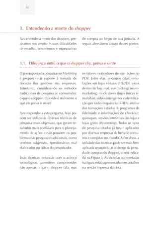 10




3. Entendendo a mente do shopper

Para entender a mente dos shoppers, pre-   de compra ao longo de sua jornada. A
cisamos nos atentar às suas dificuldades   seguir, abordamos alguns desses pontos.
de escolha, sentimentos e expectativas



3.1. Diferença entre o que o shopper diz, pensa e sente

O pressuposto da pesquisa em Marketing     os fatores motivadores de suas ações no
é proporcionar suporte à tomada de         PDV. Entre elas, podemos citar: simu-
decisão dos gestores nas empresas.         lações em lojas virtuais (3D/2D); testes
Entretanto, considerando os métodos        dentro de loja real; eye-tracking; neuro-
tradicionais de pesquisa ao consumidor,    marketing; mock-stores (lojas físicas si-
o que o shopper responde é realmente o     muladas); vídeos inteligentes e identifica-
que ele pensa e sente?                     ção por rádio-frequência (RFID); análise
                                           das transações e dados de programas de
Para responder a esta pergunta, hoje po-   fidelidade e informações de checkout;
dem ser utilizadas diversas técnicas de    quiosques, sessões interativas das lojas e
pesquisa (mais objetivas), que geram re-   lojas grátis (tryvertising). Todos os tipos
sultados mais confiáveis para o planeja-   de pesquisa citados já foram aplicados
mento de ações e não possuem os pro-       por diversas empresas de bens de consu-
blemas das pesquisas tradicionais, como    mo e varejistas no mundo. Além disso, a
critérios subjetivos, questionários mal    utilidade das técnicas pode ser mais bem
elaborados ou falhas do pesquisador.       aplicada separando-as ao longo da jorna-
                                           da de compras do shopper, como indica-
Estas técnicas, oriundas com o avanço      do na Figura 6. As técnicas apresentadas
tecnológico, permitem compreender          na figura estão apresentadas em detalhes
não apenas o que o shopper fala, mas       na versão impressa da obra.
 