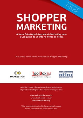 ver

                                                                    e-b
                                                                         são
                                                                               res
                                                                                  um

                                                                             ook     ida
                                                                                           em




SHOPPER
MARKETING
A Nova Estratégia Integrada de Marketing para
   a Conquista do Cliente no Ponto de Venda




Boa leitura e bem vindo ao mundo do Shopper Marketing!




     Aproveite a versão e-book e aprofunde seus conhecimentos
    adquirindo o Livro Impresso. Para maiores informações visite:


                  www.editoraatlas.com.br
                  www.toolboxtm.com.br
                   www.markestrat.org


      Visite www.trademkt.net e obtenha apresentações, cases,
           leituras complementares, vídeos e muito mais!
 