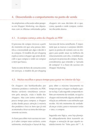 14




4. Desvendando o comportamento no ponto de venda

Ao ampliarmos a discussão sobre pesqui-     shoppers em suas decisões de o que,
sa em Shopper Marketing, nos depara-        como, quando e onde comprar, confor-
mos com os dilemas enfrentados pelos        me discutido abaixo.



4.1. A compra começa antes da chegada ao PDV

O processo de compra inicia-se a partir     funciona de forma semelhante. É impor-
do momento em que uma pessoa iden-          tante que as marcas e varejistas identifi-
tifica a necessidade por algo e decide ir   quem os pontos de contato com os sho-
às compras. O modelo de pre-shopping        ppers para poder atuar na melhoria do
explica como o shopper age antes de de-     relacionamento com eles, à medida que
cidir o que comprar e onde vai comprar      avançam no processo de compra. Assim,
o item que busca.                           consideramos que entender a “jornada
                                            de compras” é a chave do sucesso em
Tanto no setor de bens de consumo como      Shopper Marketing.
em serviços, o modelo de pre-shopping



4.2. Muitas escolhas e pouco tempo para gastar no interior da loja

Os shoppers são bombardeados por            para obter o máximo faturamento no
inúmeros produtos e estímulos no PDV.       tempo em que o shopper se dispõe a gas-
Muitas variáveis simultâneas concor-        tar na loja. Cada segundo comprando re-
rem pela atenção, visão e boldo dos         flete um momento da verdade, no qual o
shoppers. Mas com tantos estímulos e        shopper está tomando alguma atitude em
pouco tempo para comprar, o shopper         relação ao ambiente e aos estímulos que
acaba dando pouca atenção à maioria         recebe. Há três momentos da verdade:
dos produtos e leva os itens que já está    alcançar (visão), parar e manusear (visão
acostumado a levar ou toma decisões pu-     + tato), e comprar.
ramente racionais.
                                            Seguindo esta lógica, uma loja planeja-
A chave para obter mais sucesso no vare-    da adequadamente deve transmitir ao
jo é saber compor estas variáveis, como     shopper a sensação de que aquele es-
sortimento, sinalização e layout de loja,   tabelecimento foi “feito para ele” 13. A
 