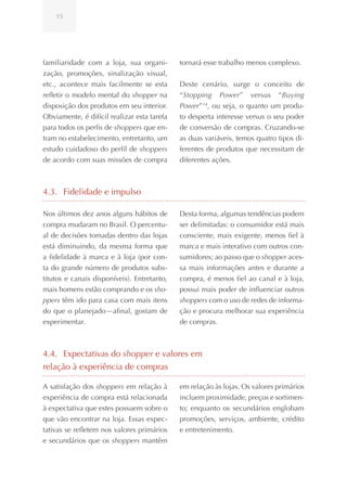 15




familiaridade com a loja, sua organi-        tornará esse trabalho menos complexo.
zação, promoções, sinalização visual,
etc., acontece mais facilmente se esta       Deste cenário, surge o conceito de
refletir o modelo mental do shopper na       “Stopping Power” versus “Buying
disposição dos produtos em seu interior.     Power” 14, ou seja, o quanto um produ-
Obviamente, é difícil realizar esta tarefa   to desperta interesse versus o seu poder
para todos os perfis de shoppers que en-     de conversão de compras. Cruzando-se
tram no estabelecimento, entretanto, um      as duas variáveis, temos quatro tipos di-
estudo cuidadoso do perfil de shoppers       ferentes de produtos que necessitam de
de acordo com suas missões de compra         diferentes ações.



4.3. Fidelidade e impulso

Nos últimos dez anos alguns hábitos de       Desta forma, algumas tendências podem
compra mudaram no Brasil. O percentu-        ser delimitadas: o consumidor está mais
al de decisões tomadas dentro das lojas      consciente, mais exigente, menos fiel à
está diminuindo, da mesma forma que          marca e mais interativo com outros con-
a fidelidade à marca e à loja (por con-      sumidores; ao passo que o shopper aces-
ta do grande número de produtos subs-        sa mais informações antes e durante a
titutos e canais disponíveis). Entretanto,   compra, é menos fiel ao canal e à loja,
mais homens estão comprando e os sho-        possui mais poder de influenciar outros
ppers têm ido para casa com mais itens       shoppers com o uso de redes de informa-
do que o planejado—afinal, gostam de         ção e procura melhorar sua experiência
experimentar.                                de compras.



4.4. Expectativas do shopper e valores em
relação à experiência de compras

A satisfação dos shoppers em relação à       em relação às lojas. Os valores primários
experiência de compra está relacionada       incluem proximidade, preços e sortimen-
à expectativa que estes possuem sobre o      to; enquanto os secundários englobam
que vão encontrar na loja. Essas expec-      promoções, serviços, ambiente, crédito
tativas se refletem nos valores primários    e entretenimento.
e secundários que os shoppers mantêm
 