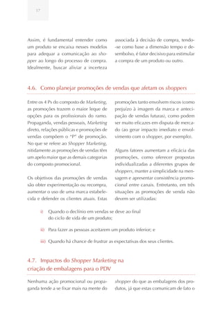 17




Assim, é fundamental entender como            associada à decisão de compra, tendo-
um produto se encaixa nesses modelos          -se como base a dimensão tempo e de-
para adequar a comunicação ao sho-            sembolso, é fator decisivo para estimular
pper ao longo do processo de compra.          a compra de um produto ou outro.
Idealmente, buscar aliviar a incerteza



4.6. Como planejar promoções de vendas que afetam os shoppers

Entre os 4 Ps do composto de Marketing,       promoções tanto envolvem riscos (como
as promoções trazem o maior leque de          prejuízo à imagem da marca e anteci-
opções para os profissionais do ramo.         pação de vendas futuras), como podem
Propaganda, vendas pessoais, Marketing        ser muito eficazes em disputa de merca-
direto, relações públicas e promoções de      do (ao gerar impacto imediato e envol-
vendas compõem o “P” de promoção.             vimento com o shopper, por exemplo).
No que se refere ao Shopper Marketing,
nitidamente as promoções de vendas têm        Alguns fatores aumentam a eficácia das
um apelo maior que as demais categorias       promoções, como oferecer propostas
do composto promocional.                      individualizadas a diferentes grupos de
                                              shoppers, manter a simplicidade na men-
Os objetivos das promoções de vendas          sagem e apresentar consistência promo-
são obter experimentação ou recompra,         cional entre canais. Entretanto, em três
aumentar o uso de uma marca estabele-         situações as promoções de venda não
cida e defender os clientes atuais. Estas     devem ser utilizadas:

         i)   Quando o declínio em vendas se deve ao final
              do ciclo de vida de um produto;

         ii) Para fazer as pessoas aceitarem um produto inferior; e

         iii) Quando há chance de frustrar as expectativas dos seus clientes.



4.7. Impactos do Shopper Marketing na
criação de embalagens para o PDV

Nenhuma ação promocional ou propa-            shopper do que as embalagens dos pro-
ganda tende a se fixar mais na mente do       dutos, já que estas comunicam de fato o
 