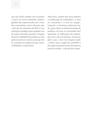 18




que está sendo vendido. Elas envolvem       Além disso, existem dois focos distintos
a marca em vários momentos, desde a         na elaboração de embalagens—o foco
gôndola dos supermercados até a mesa        no consumidor e o foco no shopper.
dos consumidores. Isso é relevante, pois    Enquanto o Marketing tradicional ten-
a decisão de sortimento do PDV é uma        de a gerar idéias no desenvolvimento de
atribuição estratégica para qualquer loja   produtos com foco no consumidor final
de varejo. Entretanto, quando o shopper     (pensando na elaboração das embala-
não tem visibilidade dos produtos ou não    gens sob a ótica da abertura, armazena-
pode acessá-lo é a mesma coisa que não      gem e uso), o foco nos shoppers tende
ter o produto no cadastro da loja. Assim,   a relevar mais o papel do canal/PDV e
visibilidade é o fator-chave.               dos aspectos pessoais mais relevantes na
                                            hora da verdade—a decisão de compra.
 