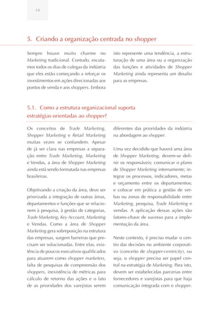 19




5. Criando a organização centrada no shopper

Sempre houve muito charme no                isto represente uma tendência, a estru-
Marketing tradicional. Contudo, escuta-     turação de uma área ou a organização
mos todos os dias de colegas da indústria   das funções e atividades de Shopper
que eles estão começando a reforçar os      Marketing ainda representa um desafio
investimentos em ações direcionadas aos     para as empresas.
pontos de venda e aos shoppers. Embora



5.1. Como a estrutura organizacional suporta
estratégias orientadas ao shopper?

Os conceitos de Trade Marketing,            diferentes das prioridades da indústria
Shopper Marketing e Retail Marketing        na abordagem ao shopper.
muitas vezes se confundem. Apesar
de já ser clara nas empresas a separa-      Uma vez decidido que haverá uma área
ção entre Trade Marketing, Marketing        de Shopper Marketing, devem-se defi-
e Vendas, a área de Shopper Marketing       nir os responsáveis; comunicar o plano
ainda está sendo formatada nas empresas     de Shopper Marketing internamente; in-
brasileiras.                                tegrar os processos, indicadores, metas
                                            e orçamento entre os departamentos;
Objetivando a criação da área, deve ser     e colocar em prática a gestão de ver-
priorizada a integração de outras áreas,    bas ou zonas de responsabilidade entre
departamentos e funções que se relacio-     Marketing, pesquisa, Trade Marketing e
nem à pesquisa, à gestão de categorias,     vendas. A aplicação dessas ações são
Trade Marketing, Key Account, Marketing     fatores-chave de sucesso para a imple-
e Vendas. Como a área de Shopper            mentação da área.
Marketing gera sobreposição na estrutura
das empresas, surgem barreiras que pre-     Neste contexto, é preciso mudar o cen-
cisam ser solucionadas. Entre elas, exis-   tro das decisões no ambiente corporati-
tência de poucos executivos qualificados    vo (conceito de shopper-centricity), ou
para atuarem como shopper marketers,        seja, o shopper precisa ser papel cen-
falta de pesquisas de compreensão dos       tral na estratégia de Marketing. Para isto,
shoppers, inexistência de métricas para     devem ser estabelecidas parcerias entre
cálculo de retorno das ações e o fato       fornecedores e varejistas para que haja
de as prioridades dos varejistas serem      comunicação integrada com o shopper.
 