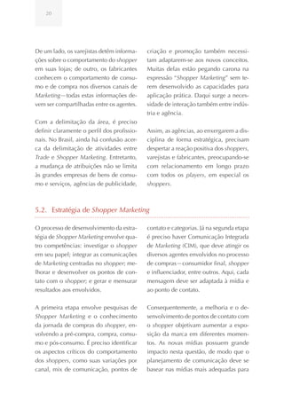 20




De um lado, os varejistas detêm informa-     criação e promoção também necessi-
ções sobre o comportamento do shopper        tam adaptarem-se aos novos conceitos.
em suas lojas; de outro, os fabricantes      Muitas delas estão pegando carona na
conhecem o comportamento de consu-           expressão “Shopper Marketing” sem te-
mo e de compra nos diversos canais de        rem desenvolvido as capacidades para
Marketing—todas estas informações de-        aplicação prática. Daqui surge a neces-
vem ser compartilhadas entre os agentes.     sidade de interação também entre indús-
                                             tria e agência.
Com a delimitação da área, é preciso
definir claramente o perfil dos profissio-   Assim, as agências, ao enxergarem a dis-
nais. No Brasil, ainda há confusão acer-     ciplina de forma estratégica, precisam
ca da delimitação de atividades entre        despertar a reação positiva dos shoppers,
Trade e Shopper Marketing. Entretanto,       varejistas e fabricantes, preocupando-se
a mudança de atribuições não se limita       com relacionamento em longo prazo
às grandes empresas de bens de consu-        com todos os players, em especial os
mo e serviços, agências de publicidade,      shoppers.



5.2. Estratégia de Shopper Marketing

O processo de desenvolvimento da estra-      contato e categorias. Já na segunda etapa
tégia de Shopper Marketing envolve qua-      é preciso haver Comunicação Integrada
tro competências: investigar o shopper       de Marketing (CIM), que deve atingir os
em seu papel; integrar as comunicações       diversos agentes envolvidos no processo
de Marketing centradas no shopper; me-       de compras—consumidor final, shopper
lhorar e desenvolver os pontos de con-       e influenciador, entre outros. Aqui, cada
tato com o shopper; e gerar e mensurar       mensagem deve ser adaptada à mídia e
resultados aos envolvidos.                   ao ponto de contato.


A primeira etapa envolve pesquisas de        Consequentemente, a melhoria e o de-
Shopper Marketing e o conhecimento           senvolvimento de pontos de contato com
da jornada de compras do shopper, en-        o shopper objetivam aumentar a expo-
volvendo a pré-compra, compra, consu-        sição da marca em diferentes momen-
mo e pós-consumo. É preciso identificar      tos. As novas mídias possuem grande
os aspectos críticos do comportamento        impacto nesta questão, de modo que o
dos shoppers, como suas variações por        planejamento de comunicação deve se
canal, mix de comunicação, pontos de         basear nas mídias mais adequadas para
 