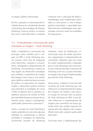 21




se atingir o público selecionado.            começam com a utilização de dados e
                                             metodologias mais simplificadas (orien-
Por fim, a geração e a mensuração de re-     tadas ao curto prazo) e, com o tempo,
sultados devem ser consideradas durante      ganham maturidade e capacidade para
a formulação das estratégias de Shopper      desenvolverem metodologias mais apri-
Marketing. O que se verifica, na maioria     moradas (com foco maior em resultados
dos casos, é que fabricantes e varejistas    de longo prazo).



5.3. Como planejar a execução das ações
orientadas ao shopper – Trade Marketing

Dada a importância e priorização das         industrial, canais de distribuição, co-
principais ações voltadas para o sho-        municação, força de vendas, precifica-
pper no PDV, o Trade Marketing atua,         ção, segmentação e comportamento do
em resumo, como área de integração           consumidor. Adotamos aqui uma visão
entre fabricantes, varejistas e consumi-     de caráter complementador e integrador
dores, interligando os departamentos de      para o Trade Marketing e não concorren-
Marketing, merchandising e comercial.        te com as demais decisões e estruturas de
Seus papéis são desenvolver estratégias      Marketing. Com isso, as ações orientadas
para melhorar a experiência de compra        ao shopper são em geral implementadas
dos shoppers com a marca, criar estraté-     por meio do Trade Marketing.
gias e políticas comerciais para os canais
de vendas, ser especialista em shopper       Dessa forma, o objetivo é executar bem
insights e desenvolver práticas internas     os pilares de Trade Marketing que vão
que estimulem as estratégias de canais       influenciar o comportamento de compra
e PDV. O objetivo final é, portanto, es-     dos shoppers em relação a uma marca.
tabelecer alavancas de volume no PDV,        O escopo de executar bem os pilares
por intermédio do gerenciamento de sor-      de Trade Marketing no PDV é sem dú-
timento, preço, espaço e planograma,         vida influenciar o comportamento do
publicidade, ponto-extra e promoção 18.      shopper para convertê-lo em buyer, ge-
                                             rando assim mais vendas enquanto ele
Assim, o escopo do Trade Marketing é         passeia pela loja (objetivo este compar-
amplo, podendo ser visto como algo que       tilhado tanto pelo varejista quanto pelo
sobrepõe ou complementa as demais            fabricante).
atividades e estratégias de Marketing,
envolvendo assuntos de Marketing             Com base nisso, a implementação das
 