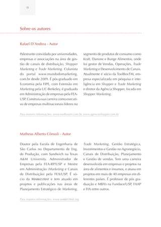 III




Sobre os autores


Rafael D’Andrea - Autor

Palestrante convidado por universidades,       segmento de produtos de consumo como
empresas e associações na área de ges-         Kraft, Danone e Bunge Alimentos, onde
tão de canais de distribuição, Shopper         foi gestor de Vendas, Operações, Trade
Marketing e Trade Marketing. Colunista         Marketing e Desenvolvimento de Canais.
do portal www.mundodomarketing.                Atualmente é sócio da ToolBoxTM, em-
com.br desde 2009. É pós-graduado em           presa especializada em pesquisa e inte-
Economia pela FIPE, com Extensão em            ligência em Shopper e Trade Marketing
Marketing pela UC-Berkeley, é graduado         e diretor da Agência Shopper, focada em
em Administração de empresas pela FEA-         Shopper Marketing.
USP. Construiu sua carreira como executi-
vo de empresas multinacionais líderes no


Para maiores informações: www.toolboxtm.com.br, www.agenciashopper.com.br




Matheus Alberto Cônsoli - Autor

Doutor pela Escola de Engenharia de            Trade Marketing, Gestão Estratégica,
São Carlos no Departamento de Eng.             Investimentos e Gestão no Agronegócio,
de Produção, com Sandwich na Texas             Canais de Distribuição, Planejamento
A&M University. Administrador de               e Gestão de vendas. Tem uma carreira
Empresas pela FEA-RP/USP e Mestre              desenvolvida em empresas e projetos na
em Administração (Marketing e Canais           área de alimentos e insumos, e atuou em
de Distribuição) pela FEA/USP. É só-           projetos em mais de 40 empresas em di-
cio da Markestrat e tem atuado em              ferentes países. É professor de pós gra-
projetos e publicações nas áreas de            duação e MBA’s na Fundace/USP, FAAP
Planejamento Estratégico de Marketing,         e FIA entre outros.


Para maiores informações: www.Markestrat.org
 