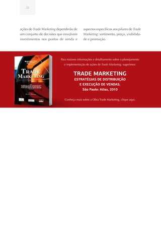 22




ações de Trade Marketing dependerão de      aspectos específicos aos pilares de Trade
um conjunto de decisões que envolvem        Marketing: sortimento, preço, visibilida-
investimentos nos pontos de venda e         de e promoção.




                           Para maiores informações e detalhamento sobre o planejamento
                             e implementação de ações de Trade Marketing, sugerimos:


                                    TRADE MARKETING
                                     ESTRATÉGIAS DE DISTRIBUIÇÃO
                                        E EXECUÇÃO DE VENDAS.
                                          São Paulo: Atlas, 2010


                             Conheça mais sobre a Obra Trade Marketing, clique aqui.
 