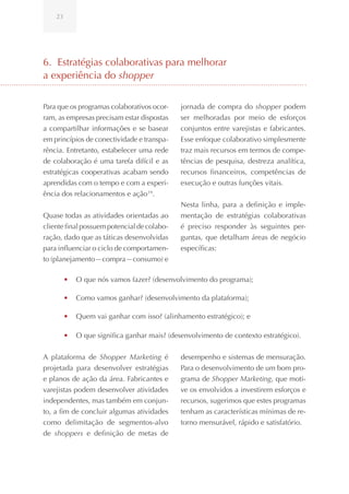 23




6. Estratégias colaborativas para melhorar
a experiência do shopper


Para que os programas colaborativos ocor-    jornada de compra do shopper podem
ram, as empresas precisam estar dispostas    ser melhoradas por meio de esforços
a compartilhar informações e se basear       conjuntos entre varejistas e fabricantes.
em princípios de conectividade e transpa-    Esse enfoque colaborativo simplesmente
rência. Entretanto, estabelecer uma rede     traz mais recursos em termos de compe-
de colaboração é uma tarefa difícil e as     tências de pesquisa, destreza analítica,
estratégicas cooperativas acabam sendo       recursos financeiros, competências de
aprendidas com o tempo e com a experi-       execução e outras funções vitais.
ência dos relacionamentos e ação 19.
                                             Nesta linha, para a definição e imple-
Quase todas as atividades orientadas ao      mentação de estratégias colaborativas
cliente final possuem potencial de colabo-   é preciso responder às seguintes per-
ração, dado que as táticas desenvolvidas     guntas, que detalham áreas de negócio
para influenciar o ciclo de comportamen-     específicas:
to (planejamento—compra—consumo) e

         •	 O que nós vamos fazer? (desenvolvimento do programa);

         •	 Como vamos ganhar? (desenvolvimento da plataforma);

         •	 Quem vai ganhar com isso? (alinhamento estratégico); e

         •	 O que significa ganhar mais? (desenvolvimento de contexto estratégico).

A plataforma de Shopper Marketing é          desempenho e sistemas de mensuração.
projetada para desenvolver estratégias       Para o desenvolvimento de um bom pro-
e planos de ação da área. Fabricantes e      grama de Shopper Marketing, que moti-
varejistas podem desenvolver atividades      ve os envolvidos a investirem esforços e
independentes, mas também em conjun-         recursos, sugerimos que estes programas
to, a fim de concluir algumas atividades     tenham as características mínimas de re-
como delimitação de segmentos-alvo           torno mensurável, rápido e satisfatório.
de shoppers e definição de metas de
 