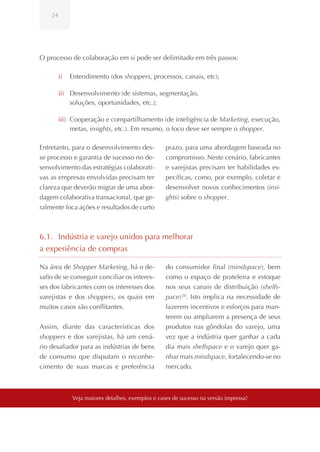 24




O processo de colaboração em si pode ser delimitado em três passos:

         i)   Entendimento (dos shoppers, processos, canais, etc);

         ii) Desenvolvimento (de sistemas, segmentação,
             soluções, oportunidades, etc.);

         iii) Cooperação e compartilhamento (de inteligência de Marketing, execução,
              metas, insights, etc.). Em resumo, o foco deve ser sempre o shopper.

Entretanto, para o desenvolvimento des-            prazo, para uma abordagem baseada no
se processo e garantia de sucesso no de-           compromisso. Neste cenário, fabricantes
senvolvimento das estratégias colaborati-          e varejistas precisam ter habilidades es-
vas as empresas envolvidas precisam ter            pecíficas, como, por exemplo, coletar e
clareza que deverão migrar de uma abor-            desenvolver novos conhecimentos (insi-
dagem colaborativa transacional, que ge-           ghts) sobre o shopper.
ralmente foca ações e resultados de curto



6.1. Indústria e varejo unidos para melhorar
a experiência de compras

Na área de Shopper Marketing, há o de-             do consumidor final (mindspace), bem
safio de se conseguir conciliar os interes-        como o espaço de prateleira e estoque
ses dos fabricantes com os interesses dos          nos seus canais de distribuição (shelfs-
varejistas e dos shoppers, os quais em             pace) 20. Isto implica na necessidade de
muitos casos são conflitantes.                     fazerem incentivos e esforços para man-
                                                   terem ou ampliarem a presença de seus
Assim, diante das características dos              produtos nas gôndolas do varejo, uma
shoppers e dos varejistas, há um cená-             vez que a indústria quer ganhar a cada
rio desafiador para as indústrias de bens          dia mais shelfspace e o varejo quer ga-
de consumo que disputam o reconhe-                 nhar mais mindspace, fortalecendo-se no
cimento de suas marcas e preferência               mercado.



              Veja maiores detalhes, exemplos e cases de sucesso na versão impressa!
 