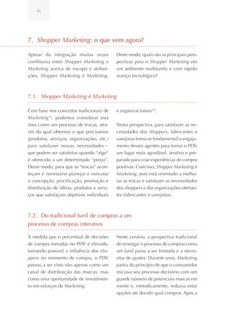 26




7. Shopper Marketing: o que vem agora?

Apesar da integração muitas vezes           Deste modo, quais são as principais pers-
conflituosa entre Shopper Marketing e       pectivas para o Shopper Marketing em
Marketing acerca de escopo e atribui-       um ambiente multitarefa e com rápido
ções, Shopper Marketing é Marketing.        avanço tecnológico?



7.1. Shopper Marketing é Marketing

Com base nos conceitos tradicionais de      e organizacionais 25.
Marketing 24, podemos considerar esta
área como um processo de trocas, atra-      Nesta perspectiva, para satisfazer as ne-
vés do qual obtemos o que precisamos        cessidades dos shoppers, fabricantes e
(produtos, serviços, organizações, etc.)    varejistas torna-se fundamental o engaja-
para satisfazer nossas necessidades—        mento desses agentes para tornar o PDV
que podem ser satisfeitas quando “algo”     um lugar mais agradável, atrativo e pre-
é oferecido a um determinado “preço”.       parado para criar experiências de compra
Desse modo, para que as “trocas” acon-      positivas. Com isso, Shopper Marketing é
teçam é necessário planejar e executar      Marketing, pois está orientado a melho-
a concepção, precificação, promoção e       rar as trocas e satisfazer as necessidades
distribuição de idéias, produtos e servi-   dos shoppers e das organizações ofertan-
ços que satisfaçam objetivos individuais    tes (fabricantes e varejistas).



7.2. Do tradicional funil de compras a um
processo de compras interativo

À medida que o percentual de decisões       Neste cenário, a perspectiva tradicional
de compra tomadas no PDV é elevado,         de enxergar o processo de compras como
tornando possível a influência dos sho-     um funil passa a ser limitada e a neces-
ppers no momento de compra, o PDV           sitar de ajustes. Durante anos, Marketing
passou a ser visto não apenas como um       partiu do princípio de que o consumidor
canal de distribuição das marcas, mas       iniciava seu processo decisório com um
como uma oportunidade de investimen-        grande número de potenciais marcas em
to em esforços de Marketing.                mente e, metodicamente, reduzia estas
                                            opções até decidir qual comprar. Após a
 