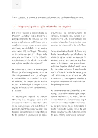 28




Nesse contexto, as empresas precisam avaliar o quanto conhecem de seus canais.



7.4. Perspectivas para as ações orientadas aos shoppers

Em breve veremos a consolidação do            provenientes de comportamento de
Shopper Marketing como disciplina e           compras, mídias sociais, buscas e ras-
parte permanente da estrutura das em-         treamento via GPS, a segmentação dos
presas e agências de publicidade e pro-       shoppers chegará em breve ao nível mais
moção. Ao mesmo tempo em que obser-           granular, ou seja, no nível do indivíduo.
varemos a possibilidade de ser gerado
um elevado ROI em Shopper Marketing,          Desde o início da utilização do Marketing
os investimentos em tecnologia serão          direto, passando pela explosão do uso da
cada vez maiores e a corrida pela dife-       internet e agora com as tecnologias de
renciação através da adoção de novida-        reconhecimento por imagens, voz, bio-
des high-tech será muito acirrada 27.         metria e finalmente pelos smartphones,
                                              os limites da privacidade têm sido tema
O e-commerce trouxe à tona os pro-            de discussões ardentes. E continuarão
blemas gerados ao separar os canais de        sendo. Como no início do século pas-
Marketing sem considerar que o shopper        sado, viveremos sendo chamados pelo
é um indivíduo do outro lado da linha         nome e tendo nossos gostos reconheci-
de telefone, do computador ou balcão          dos pelos atendentes dos pontos de ven-
da loja. A tecnologia já integra as tran-     da que frequentamos.
sações multicanais sem perder de vista
o shopper.                                    Ao transformar-se em commodity, a tec-
                                              nologia cederá novamente lugar à expe-
As tecnologias ligadas ao mobile              riência interpessoal. No futuro, o calo-
Marketing e sua integração com as mí-         roso contato humano tomará seu papel
dias sociais certamente irão liderar o flu-   como diferencial competitivo novamen-
xo de inovações por um bom tempo. A           te, porque é difícil de ser mimetizado e
partir de algoritmos cada vez mais ela-       muito valorizado. Afinal, como diz um
borados para entender o comportamen-          ditado popular, “não há nada mais pleno
to do shopper e abundância de dados           do que a própria experiência humana”.
 