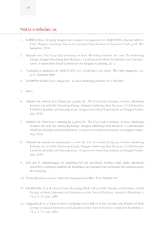 29




Notas e referências

1.   HARRIS, Brian. Bringing shopper into category management. In: STAHLBERG, Markus; MAILA,
       Ville. Shopper marketing: how to increase purchase decision at the point of sale. p.28. Phi-
       ladelphia, 2010

2.   Baseado em: The Coca-Cola Company, In-Store Marketing Institute, Inc and The Partnering
        Group. Shopper Marketing Best Practices: A Collaborative Model for Retailers and Manufac-
        turers. A report from Retail Commission on Shopper Marketing. 2010.

3.   Traduzido e adaptado de: BARUCHIN, Uri. Marketing’s Last Stand. The Hub Magazine. v.6,
        p.32. Outubro 2010

4.   SHOPPER MARKETING, Magazine. In-store Marketing Institute. P.16 06/2009


5.   Idem.


6.   Material de referência e adaptação a partir de: The Coca-Cola Company, In-Store Marketing
       Institute, Inc and The Partnering Group. Shopper Marketing Best Practices: A Collaborative
       Model for Retailers and Manufacturers. A report from Retail Commission on Shopper Marke-
       ting. 2010.

7.   Material de referência e adaptação a partir de: The Coca-Cola Company, In-Store Marketing
       Institute, Inc and The Partnering Group. Shopper Marketing Best Practices: A Collaborative
       Model for Retailers and Manufacturers. A report from Retail Commission on Shopper Marke-
       ting. 2010.

8.   Material de referência eadaptação a partir de: The Coca-Cola Company, In-Store Marketing
       Institute, Inc and The Partnering Group. Shopper Marketing Best Practices: A Collaborative
       Model for Retailers and Manufacturers. A report from Retail Commission on Shopper Marke-
       ting. 2010.

9.   KOTLER, P. Administração de Marketing 10º ed. São Paulo: Prentice Hall. 2000. Apresenta
       conceitos e compara modelos de hierarquia de respostas mais utilizados em comunicações
       de marketing.

10. Elaborado pelos autores. Materiais de pesquisa ToolBox TM e Markestrat.


11. CHANDON, P. et al. Does In-Store Marketing Work? Effects of the Number and Position of Shelf
      Facings on Brand Attention and Evaluation at the Point of Purchase. Journal of Marketing, v.
      73, p. 1-17, nov. 2009.

12. Adaptado de et al. Does In-Store Marketing Work? Effects of the Number and Position of Shelf
      Facings on Brand Attention and Evaluation at the Point of Purchase. Journal of Marketing, v.
      73, p. 1-17, nov. 2009.
 
