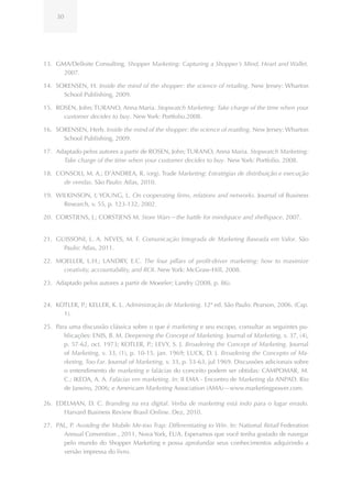 30




13. GMA/Delloite Consulting. Shopper Marketing: Capturing a Shopper’s Mind, Heart and Wallet.
      2007.

14. SORENSEN, H. Inside the mind of the shopper: the science of retailing. New Jersey: Wharton
      School Publishing, 2009.

15. ROSEN, John; TURANO, Anna Maria. Stopwatch Marketing: Take charge of the time when your
      customer decides to buy. New York: Portfolio.2008.

16. SORENSEN, Herb. Inside the mind of the shopper: the science of reatiling. New Jersey: Wharton
      School Publishing, 2009.

17. Adaptado pelos autores a partir de ROSEN, John; TURANO, Anna Maria. Stopwatch Marketing:
      Take charge of the time when your customer decides to buy. New York: Portfolio. 2008.

18. CONSOLI, M. A.; D’ANDREA, R. (org). Trade Marketing: Estratégias de distribuição e execução
      de vendas. São Paulo: Atlas, 2010.

19. WILKINSON, I; YOUNG, L. On cooperating firms, relations and networks. Journal of Business
      Research, v. 55, p. 123-132, 2002.

20. CORSTJENS, J.; CORSTJENS M. Store Wars—the battle for mindspace and shelfspace. 2007.


21. GUISSONI, L. A. NEVES, M. F. Comunicação Integrada de Marketing Baseada em Valor. São
      Paulo: Atlas, 2011.

22. MOELLER, L.H.; LANDRY, E.C. The four pillars of profit-driver marketing: how to maximize
      creativity, accountability, and ROI. New York: McGraw-Hill, 2008.

23. Adaptado pelos autores a partir de Moeeler; Landry (2008, p. 86).


24. KOTLER, P.; KELLER, K. L. Administração de Marketing. 12ª ed. São Paulo: Pearson, 2006. (Cap.
      1).

25. Para uma discussão clássica sobre o que é marketing e seu escopo, consultar as seguintes pu-
       blicações: ENIS, B. M. Deepening the Concept of Marketing. Journal of Marketing, v. 37, (4),
       p. 57-62, oct. 1973; KOTLER, P.; LEVY, S. J. Broadering the Concept of Marketing. Journal
       of Marketing, v. 33, (1), p. 10-15, jan. 1969; LUCK, D. J. Broadering the Concepto of Ma-
       rketing, Too Far. Journal of Marketing, v. 33, p. 53-63, jul 1969. Discussões adicionais sobre
       o entendimento de marketing e falácias do conceito podem ser obtidas: CAMPOMAR, M.
       C.; IKEDA, A. A. Falácias em marketing. In: II EMA - Encontro de Marketing da ANPAD. Rio
       de Janeiro, 2006; e Americam Marketing Association (AMA)—www.marketingpower.com.

26. EDELMAN, D. C. Branding na era digital. Verba de marketing está indo para o lugar errado.
      Harvard Business Review Brasil Online. Dez, 2010.

27. PAL, P. Avoiding the Mobile Me-too Trap: Differentiating to Win. In: National Retail Federation
      Annual Convention , 2011, Nova York, EUA. Esperamos que você tenha gostado de navegar
      pelo mundo do Shopper Marketing e possa aprofundar seus conhecimentos adquirindo a
      versão impressa do livro.
 