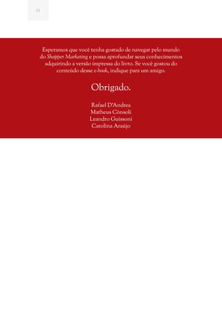 31




  Esperamos que você tenha gostado de navegar pelo mundo
 do Shopper Marketing e possa aprofundar seus conhecimentos
   adquirindo a versão impressa do livro. Se você gostou do
        conteúdo desse e-book, indique para um amigo.


                     Obrigado.
                     Rafael D’Andrea
                     Matheus Cônsoli
                     Leandro Guissoni
                      Carolina Araújo
 