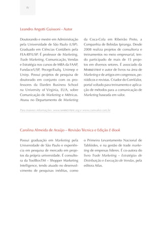 IV




Leandro Angotti Guissoni - Autor

Doutorando e mestre em Administração          da Coca-Cola em Ribeirão Preto, a
pela Universidade de São Paulo (USP).         Companhia de Bebidas Ipiranga. Desde
Graduado em Ciências Contábeis pela           2008 realiza projetos de consultoria e
FEA-RP/USP. É professor de Marketing,         treinamentos no meio empresarial, ten-
Trade Marketing, Comunicação, Vendas          do participado de mais de 15 proje-
e Estratégia nos cursos de MBA da FAAP,       tos em diversos setores. É associado da
Fundace/USP, Pecege/Esalq, Unimep e           Markestrat e autor de livros na área de
Unirp. Possui projetos de pesquisa de         Marketing e de artigos em congressos, pe-
doutorado em conjunto com os pro-             riódicos e revistas. Criador do ComValor,
fessores da Darden Business School            portal voltado para treinamento e aplica-
na University of Virginia, EUA, sobre         ção de métodos para a comunicação de
Comunicação de Marketing e Métricas.          Marketing baseada em valor.
Atuou no Departamento de Marketing


Para maiores informações: www.Markestrat.org e www.comvalor.com.br




Carolina Almeida de Araújo – Revisão Técnica e Edição E-Book

Possui graduação em Marketing pela            o Primeiro Levantamento Nacional de
Universidade de São Paulo e experiên-         Tablóides, e na gestão de trade marke-
cia em pesquisa de mercado em proje-          ting de empresas líderes. É co-autora do
tos da própria universidade. É consulto-      livro Trade Marketing – Estratégias de
ra da ToolBoxTM – Shopper Marketing           Distribuição e Execução de Vendas, pela
Intelligence, tendo atuado no desenvol-       editora Atlas.
vimento de pesquisas inéditas, como
 