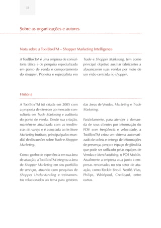 32




Sobre as organizações e autores



Nota sobre a ToolBoxTM – Shopper Marketing Intelligence

A ToolBoxTM é uma empresa de consul-        Trade e Shopper Marketing, tem como
toria tática e de pesquisa especializada    principal objetivo auxiliar fabricantes a
em ponto de venda e comportamento           alavancarem suas vendas por meio de
do shopper. Pioneira e especialista em      um visão centrada no shopper.




História

A ToolBoxTM foi criada em 2005 com          das áreas de Vendas, Marketing e Trade
a proposta de oferecer ao mercado con-      Marketing.
sultoria em Trade Marketing e auditoria
do ponto de venda. Desde sua criação,       Paralelamente, para atender a deman-
mantém-se atualizada com as tendên-         da de seus clientes por informação do
cias do varejo e é associada ao In-Store    PDV com freqüência e velocidade, a
Marketing Institute, principal palco mun-   ToolBoxTM criou um sistema automati-
dial de discussões sobre Trade e Shopper    zado de coleta e entrega de informações
Marketing.                                  de presença, preço e espaço de gôndola
                                            que pode ser utilizado pelas equipes de
Com o ganho de experiência em sua área      Vendas e Merchandising, o POS Mobile.
de atuação, a ToolBoxTM integrou a área     Atualmente a empresa atua junto a em-
de Shopper Marketing em seu portfólio       presas renomadas no seu setor de atu-
de serviços, atuando com pesquisas de       ação, como Reckitt Brasil, Nestlé, Vivo,
Shopper Understanding e treinamen-          Philips, Whirlpool, Credicard, entre
tos relacionados ao tema para gestores      outras.
 
