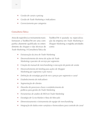 34




         •	 Gestão de canais e pricing
         •	 Gestão de Trade Marketing e indicadores
         •	 Gerenciamento por categorias



Consultoria Tática

Anos de experiência e treinamento trans-      ToolBoxTM é pautada na especializa-
formaram a ToolBoxTM em uma com-              ção da empresa em Trade Marketing e
panhia altamente qualificada no enten-        Shopper Marketing, e engloba atividades
dimento do shopper e das técnicas de          como:
Trade Marketing. A Consultoria Tática da

         •	 Estruturação da área de Trade Marketing
         •	 Desenvolvimento de menu de ações de Trade
            Marketing e pacotes de serviço por segmento
         •	 Criação do manual de merchandising e execução de ponto de venda
         •	 Desenvolvimento de briefing para ações de Shopper
            Marketing por segmento e por marca
         •	 Definição de estratégia geral de mix e preços por segmento e canal
         •	 Estabelecimento de indicadores
         •	 Segmentação de clientes
         •	 Desenho de processos chave e estabelecimento de
            políticas para gestão do Trade Marketing
         •	 Ferramentas de análise de ROI em Trade Marketing
         •	 Estratégia de Go-to-Market e Rota de Mercado
         •	 Dimensionamento e treinamento de equipe de merchandising
         •	 Integração de dados entre varejistas e fornecedores para controle de canal
 
