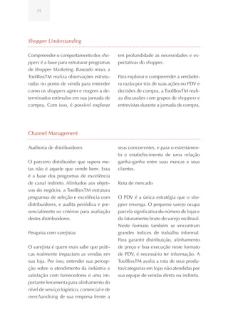 35




Shopper Understanding

Compreender o comportamento dos sho-         em profundidade as necessidades e ex-
ppers é a base para estruturar programas     pectativas do shopper.
de Shopper Marketing. Baseado nisso, a
ToolBoxTM realiza observações estrutu-       Para explorar e compreender a verdadei-
radas no ponto de venda para entender        ra razão por trás de suas ações no PDV e
como os shoppers agem e reagem a de-         decisões de compra, a ToolBoxTM reali-
terminados estímulos em sua jornada de       za discussões com grupos de shoppers e
compra. Com isso, é possível explorar        entrevistas durante a jornada de compra.




Channel Management

Auditoria de distribuidores                  seus concorrentes, e para o estreitamen-
                                             to e estabelecimento de uma relação
O parceiro distribuidor que supera me-       ganha-ganha entre suas marcas e seus
tas não é aquele que vende bem. Essa         clientes.
é a base dos programas de excelência
de canal indireto. Alinhados aos objeti-     Rota de mercado
vos do negócio, a ToolBoxTM estrutura
programas de seleção e excelência com        O PDV é a única estratégia que o sho-
distribuidores, e audita periódica e pre-    pper enxerga. O pequeno varejo ocupa
sencialmente os critérios para avaliação     parcela significativa do número de lojas e
destes distribuidores.                       do faturamento bruto do varejo no Brasil.
                                             Neste formato também se encontram
Pesquisa com varejistas                      grandes índices de trabalho informal.
                                             Para garantir distribuição, alinhamento
O varejista é quem mais sabe que práti-      de preço e boa execução neste formato
cas realmente impactam as vendas em          de PDV, é necessário ter informação. A
sua loja. Por isso, entender sua percep-     ToolBoxTM avalia a rota de seus produ-
ção sobre o atendimento da indústria e       tos/categorias em lojas não atendidas por
satisfação com fornecedores é uma im-        sua equipe de vendas direta ou indireta.
portante ferramenta para alinhamento do
nível de serviço logístico, comercial e de
merchandising de sua empresa frente a
 